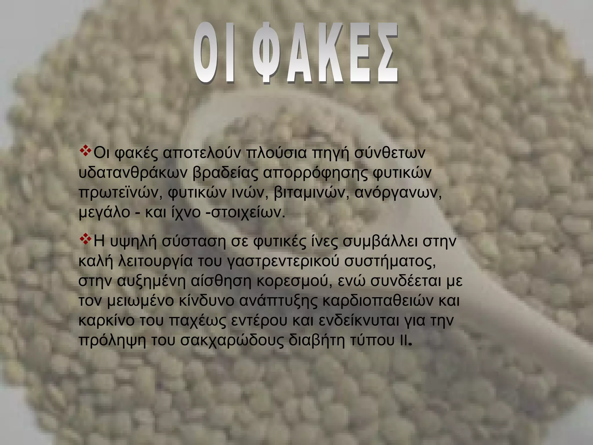 Οι φακές αποτελούν πλούσια πηγή σύνθετων
υδατανθράκων βραδείας απορρόφησης φυτικών
πρωτεϊνών, φυτικών ινών, βιταμινών, ανόργανων,
μεγάλο - και ίχνο -στοιχείων.
Η υψηλή σύσταση σε φυτικές ίνες συμβάλλει στην
καλή λειτουργία του γαστρεντερικού συστήματος,
στην αυξημένη αίσθηση κορεσμού, ενώ συνδέεται με
τον μειωμένο κίνδυνο ανάπτυξης καρδιοπαθειών και
καρκίνο του παχέως εντέρου και ενδείκνυται για την
πρόληψη του σακχαρώδους διαβήτη τύπου .ΙΙ
 