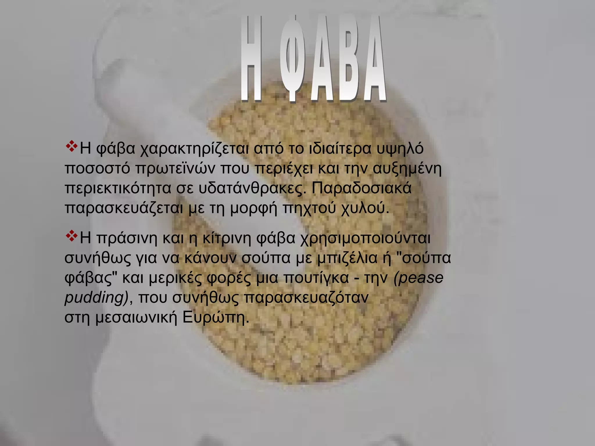 Η φάβα χαρακτηρίζεται από το ιδιαίτερα υψηλό
ποσοστό πρωτεϊνών που περιέχει και την αυξημένη
περιεκτικότητα σε υδατάνθρακες. Παραδοσιακά
παρασκευάζεται με τη μορφή πηχτού χυλού.
Η πράσινη και η κίτρινη φάβα χρησιμοποιούνται
συνήθως για να κάνουν σούπα με μπιζέλια ή "σούπα
φάβας" και μερικές φορές μια πουτίγκα - την (pease
pudding), που συνήθως παρασκευαζόταν
στη μεσαιωνική Ευρώπη.
 