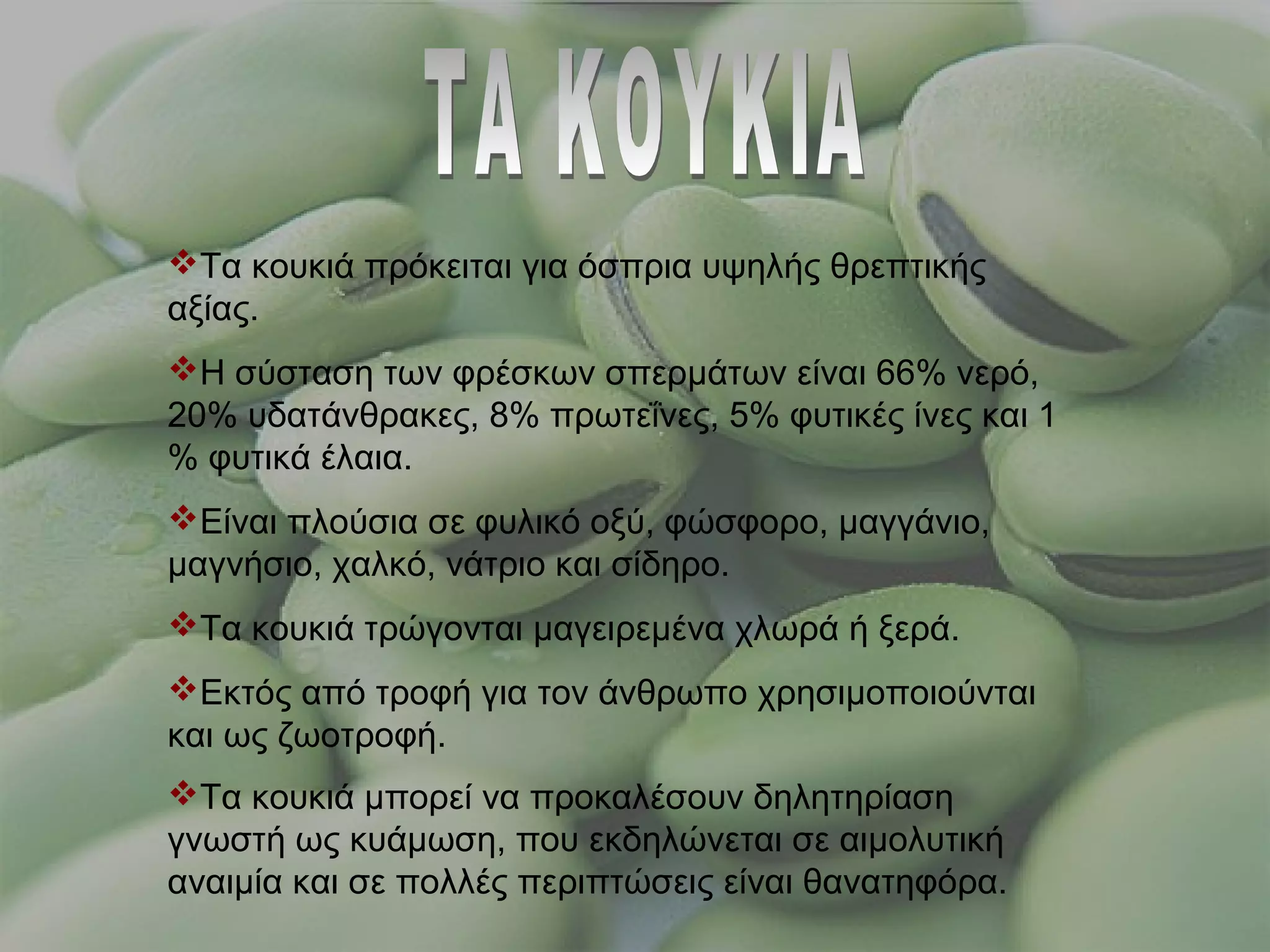 Τα κουκιά πρόκειται για όσπρια υψηλής θρεπτικής
αξίας.
Η σύσταση των φρέσκων σπερμάτων είναι 66% νερό,
20% υδατάνθρακες, 8% πρωτεΐνες, 5% φυτικές ίνες και 1
% φυτικά έλαια.
Είναι πλούσια σε φυλικό οξύ, φώσφορο, μαγγάνιο,
μαγνήσιο, χαλκό, νάτριο και σίδηρο.
Τα κουκιά τρώγονται μαγειρεμένα χλωρά ή ξερά.
Εκτός από τροφή για τον άνθρωπο χρησιμοποιούνται
και ως ζωοτροφή.
Τα κουκιά μπορεί να προκαλέσουν δηλητηρίαση
γνωστή ως κυάμωση, που εκδηλώνεται σε αιμολυτική
αναιμία και σε πολλές περιπτώσεις είναι θανατηφόρα.
 