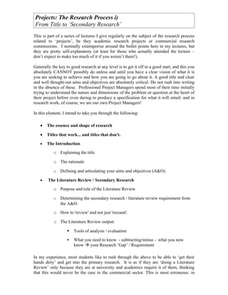 Projects: The Research Process i)
From Title to ‘Secondary Research’
This is part of a series of lectures I give regularly on the subject of the research process
related to ‘projects’, be they academic research projects or commercial research
commissions. I normally extemporise around the bullet points here in my lectures, but
they are pretty self-explanatory (at least for those who actually attended the lecture –
don’t expect to make too much of it if you weren’t there!).

Generally the key to good research at any level is to get it off to a good start, and this you
absolutely CANNOT possibly do unless and until you have a clear vision of what it is
you are seeking to achieve and how you are going to go about it. A good title and clear
and well thought-out aims and objectives are absolutely critical. Do not rush into writing
in the absence of these. Professional Project Managers spend most of their time initially
trying to understand the nature and dimensions of the problem or question at the heart of
their project before even daring to produce a specification for what it will entail: and in
research work, of course, we are our own Project Managers!

In this element, I intend to take you through the following:

   •   The essence and shape of research

   •   Titles that work... and titles that don't.
   •   The Introduction.
           o Explaining the title

           o The rationale

           o   Defining and articulating your aims and objectives (A&O).

   •    The Literature Review / Secondary Research
           o Purpose and role of the Literature Review

           o   Determining the secondary research / literature review requirement from
               the A&O.
           o How to 'review' and not just 'recount'.

           o The Literature Review output:

                      Tools of analysis / evaluation
                      What you need to know - subtracting/minus - what you now
                       know  your Research ‘Gap’ / Requirement

In my experience, most students like to rush through the above to be able to ‘get their
hands dirty’ and get into the primary research. It is as if they are ‘doing a Literature
Review’ only because they are at university and academics require it of them, thinking
that this would never be the case in the commercial sector. This is most erroneous: in
 