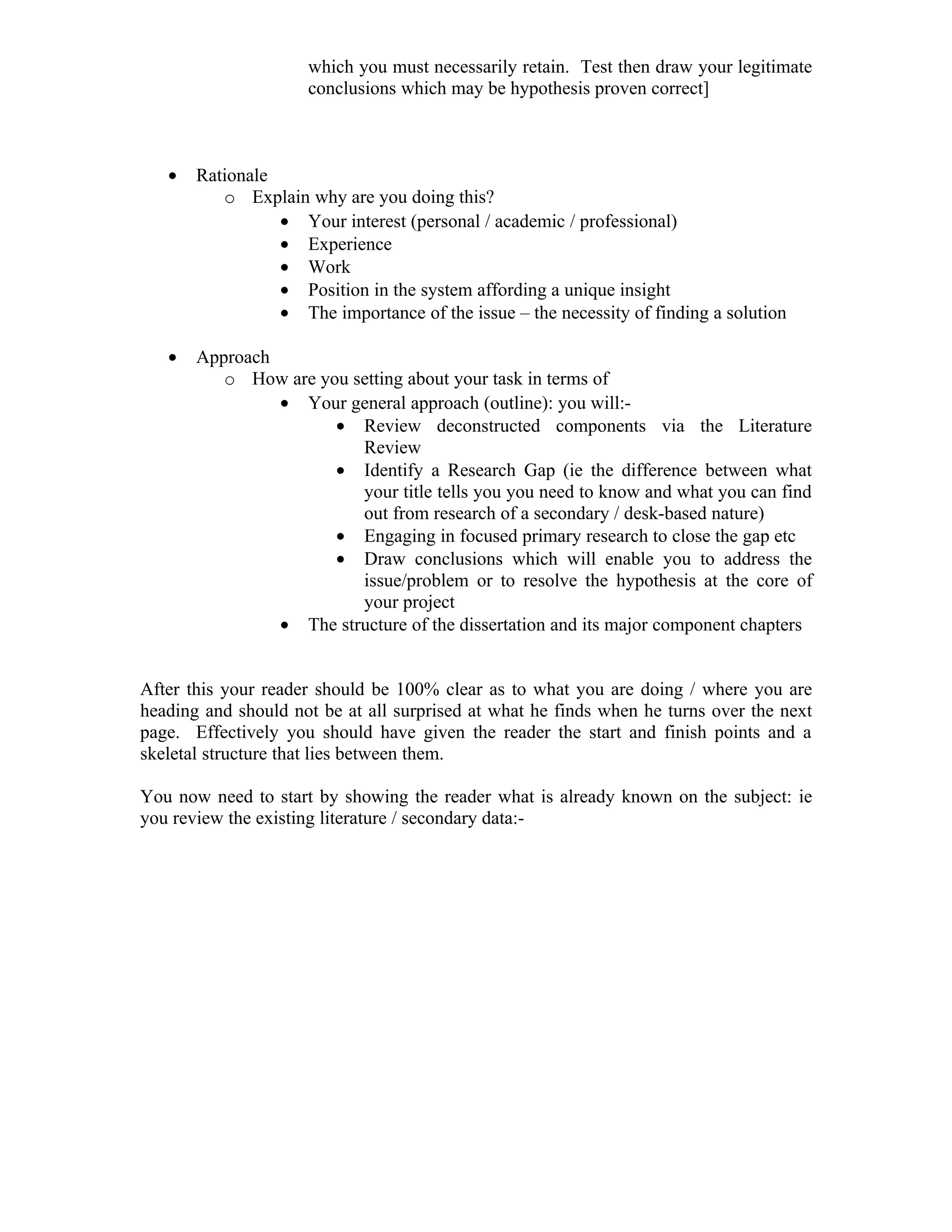 which you must necessarily retain. Test then draw your legitimate
                     conclusions which may be hypothesis proven correct]



   •   Rationale
          o Explain why are you doing this?
                 • Your interest (personal / academic / professional)
                 • Experience
                 • Work
                 • Position in the system affording a unique insight
                 • The importance of the issue – the necessity of finding a solution

   •   Approach
          o How are you setting about your task in terms of
                • Your general approach (outline): you will:-
                      • Review deconstructed components via the Literature
                         Review
                      • Identify a Research Gap (ie the difference between what
                         your title tells you you need to know and what you can find
                         out from research of a secondary / desk-based nature)
                      • Engaging in focused primary research to close the gap etc
                      • Draw conclusions which will enable you to address the
                         issue/problem or to resolve the hypothesis at the core of
                         your project
                • The structure of the dissertation and its major component chapters


After this your reader should be 100% clear as to what you are doing / where you are
heading and should not be at all surprised at what he finds when he turns over the next
page. Effectively you should have given the reader the start and finish points and a
skeletal structure that lies between them.

You now need to start by showing the reader what is already known on the subject: ie
you review the existing literature / secondary data:-
 