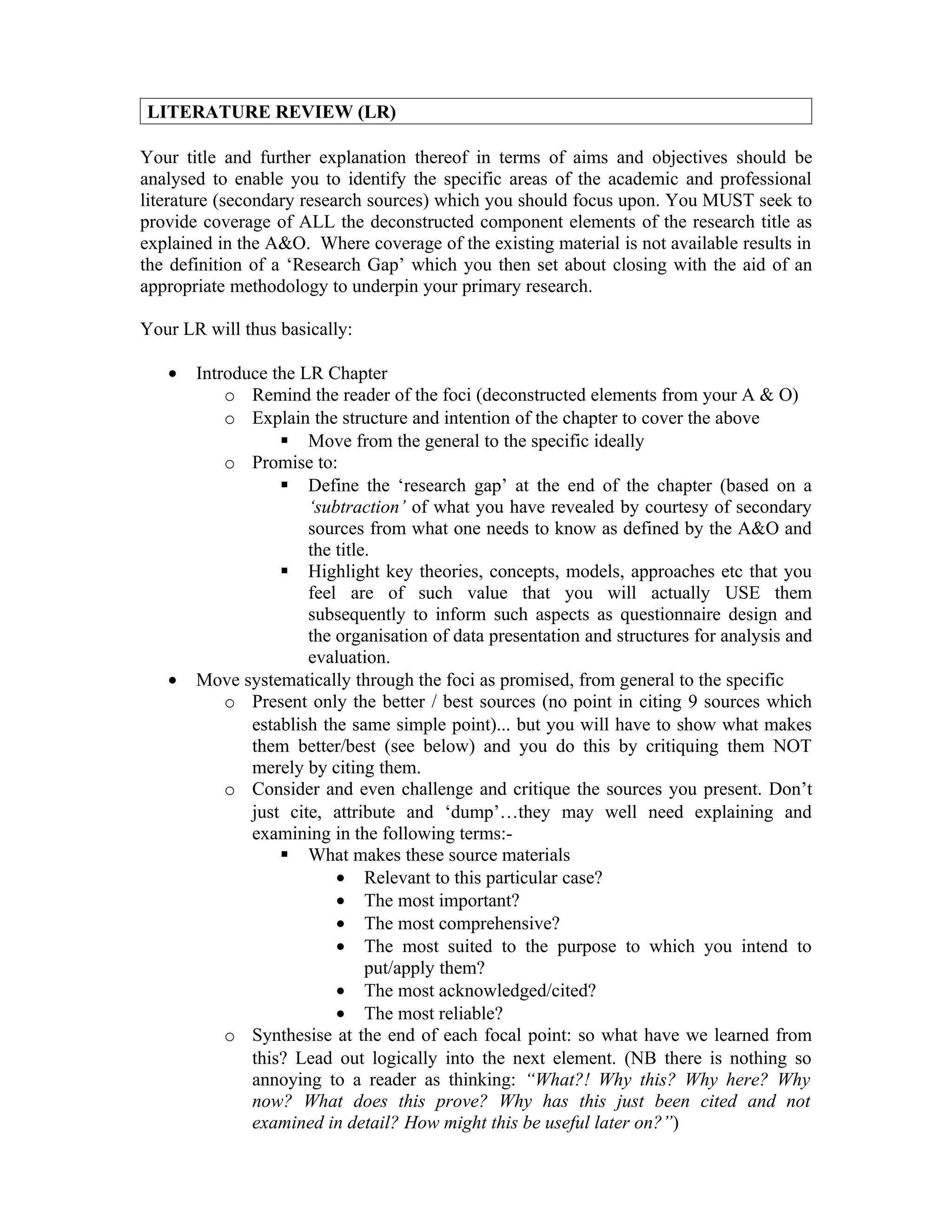 LITERATURE REVIEW (LR)

Your title and further explanation thereof in terms of aims and objectives should be
analysed to enable you to identify the specific areas of the academic and professional
literature (secondary research sources) which you should focus upon. You MUST seek to
provide coverage of ALL the deconstructed component elements of the research title as
explained in the A&O. Where coverage of the existing material is not available results in
the definition of a ‘Research Gap’ which you then set about closing with the aid of an
appropriate methodology to underpin your primary research.

Your LR will thus basically:

   •   Introduce the LR Chapter
           o Remind the reader of the foci (deconstructed elements from your A & O)
           o Explain the structure and intention of the chapter to cover the above
                   Move from the general to the specific ideally
           o Promise to:
                   Define the ‘research gap’ at the end of the chapter (based on a
                      ‘subtraction’ of what you have revealed by courtesy of secondary
                      sources from what one needs to know as defined by the A&O and
                      the title.
                   Highlight key theories, concepts, models, approaches etc that you
                      feel are of such value that you will actually USE them
                      subsequently to inform such aspects as questionnaire design and
                      the organisation of data presentation and structures for analysis and
                      evaluation.
   •   Move systematically through the foci as promised, from general to the specific
           o Present only the better / best sources (no point in citing 9 sources which
              establish the same simple point)... but you will have to show what makes
              them better/best (see below) and you do this by critiquing them NOT
              merely by citing them.
           o Consider and even challenge and critique the sources you present. Don’t
              just cite, attribute and ‘dump’…they may well need explaining and
              examining in the following terms:-
                   What makes these source materials
                          • Relevant to this particular case?
                          • The most important?
                          • The most comprehensive?
                          • The most suited to the purpose to which you intend to
                               put/apply them?
                          • The most acknowledged/cited?
                          • The most reliable?
           o Synthesise at the end of each focal point: so what have we learned from
              this? Lead out logically into the next element. (NB there is nothing so
              annoying to a reader as thinking: “What?! Why this? Why here? Why
              now? What does this prove? Why has this just been cited and not
              examined in detail? How might this be useful later on?”)
 