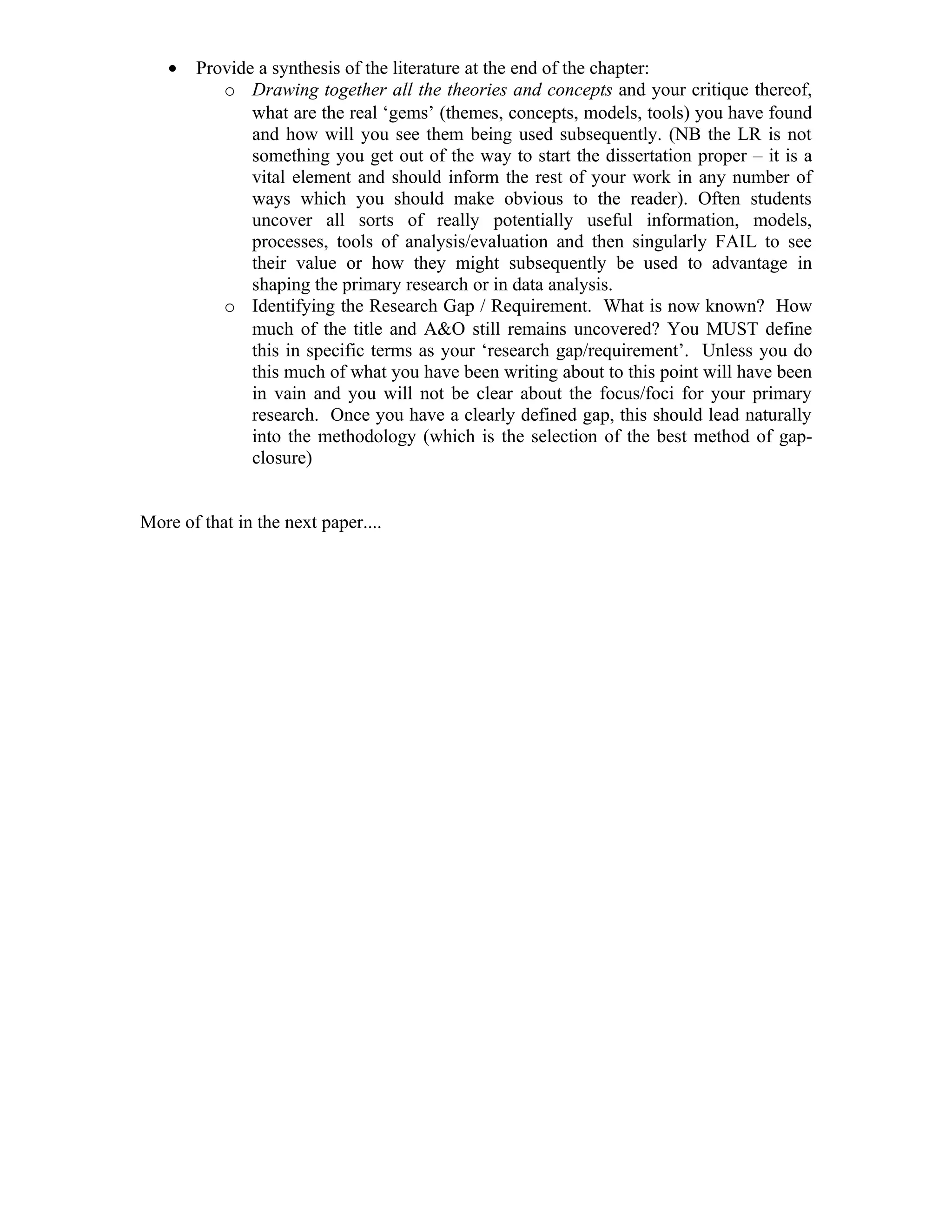 •   Provide a synthesis of the literature at the end of the chapter:
          o Drawing together all the theories and concepts and your critique thereof,
              what are the real ‘gems’ (themes, concepts, models, tools) you have found
              and how will you see them being used subsequently. (NB the LR is not
              something you get out of the way to start the dissertation proper – it is a
              vital element and should inform the rest of your work in any number of
              ways which you should make obvious to the reader). Often students
              uncover all sorts of really potentially useful information, models,
              processes, tools of analysis/evaluation and then singularly FAIL to see
              their value or how they might subsequently be used to advantage in
              shaping the primary research or in data analysis.
          o Identifying the Research Gap / Requirement. What is now known? How
              much of the title and A&O still remains uncovered? You MUST define
              this in specific terms as your ‘research gap/requirement’. Unless you do
              this much of what you have been writing about to this point will have been
              in vain and you will not be clear about the focus/foci for your primary
              research. Once you have a clearly defined gap, this should lead naturally
              into the methodology (which is the selection of the best method of gap-
              closure)


More of that in the next paper....
 