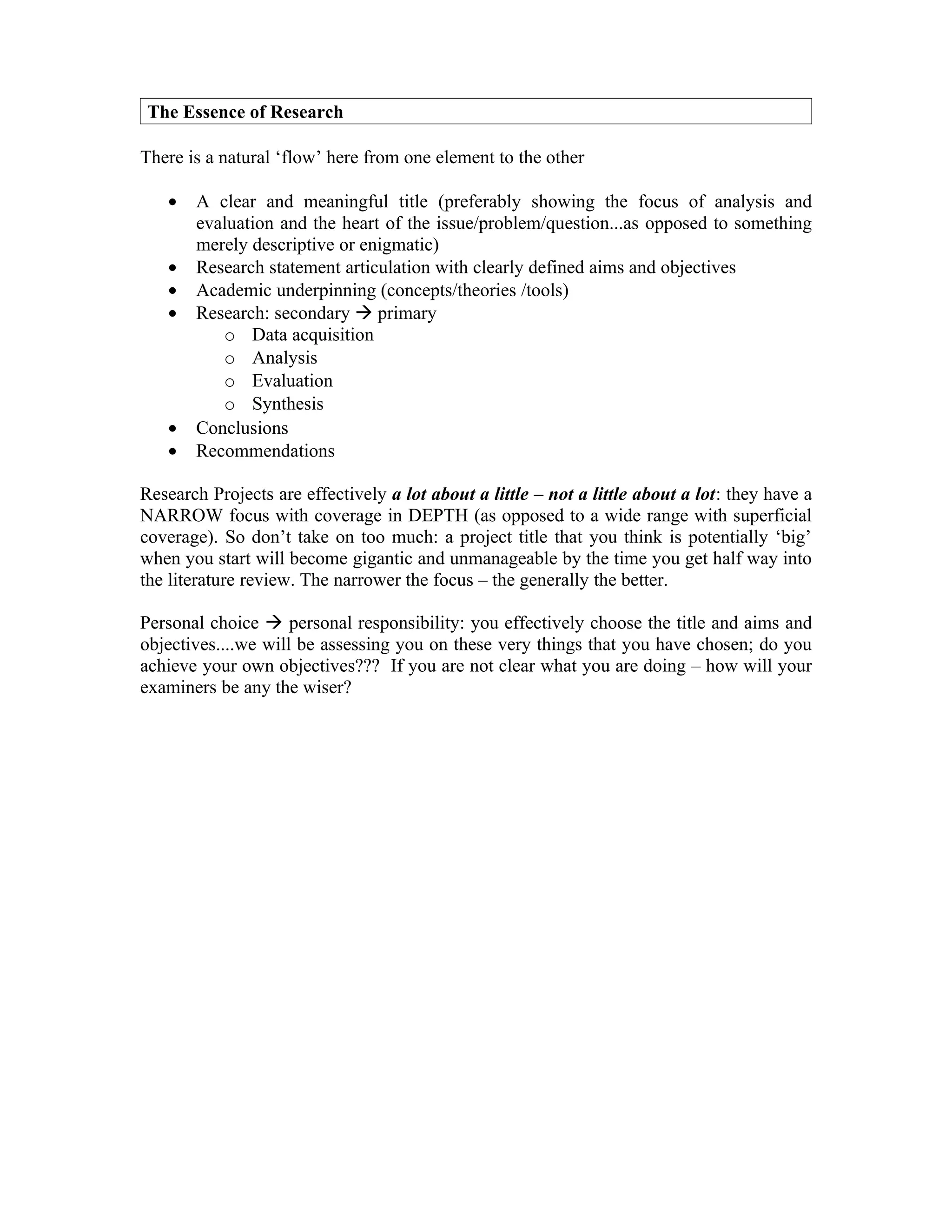 The Essence of Research

There is a natural ‘flow’ here from one element to the other

   •   A clear and meaningful title (preferably showing the focus of analysis and
       evaluation and the heart of the issue/problem/question...as opposed to something
       merely descriptive or enigmatic)
   •   Research statement articulation with clearly defined aims and objectives
   •   Academic underpinning (concepts/theories /tools)
   •   Research: secondary  primary
          o Data acquisition
          o Analysis
          o Evaluation
          o Synthesis
   •   Conclusions
   •   Recommendations

Research Projects are effectively a lot about a little – not a little about a lot: they have a
NARROW focus with coverage in DEPTH (as opposed to a wide range with superficial
coverage). So don’t take on too much: a project title that you think is potentially ‘big’
when you start will become gigantic and unmanageable by the time you get half way into
the literature review. The narrower the focus – the generally the better.

Personal choice  personal responsibility: you effectively choose the title and aims and
objectives....we will be assessing you on these very things that you have chosen; do you
achieve your own objectives??? If you are not clear what you are doing – how will your
examiners be any the wiser?
 