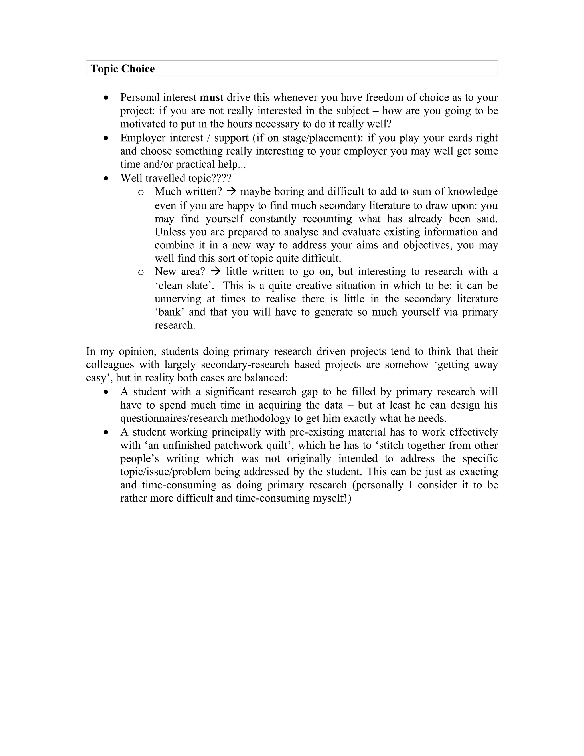 Topic Choice

   •   Personal interest must drive this whenever you have freedom of choice as to your
       project: if you are not really interested in the subject – how are you going to be
       motivated to put in the hours necessary to do it really well?
   •   Employer interest / support (if on stage/placement): if you play your cards right
       and choose something really interesting to your employer you may well get some
       time and/or practical help...
   •   Well travelled topic????
           o Much written?  maybe boring and difficult to add to sum of knowledge
               even if you are happy to find much secondary literature to draw upon: you
               may find yourself constantly recounting what has already been said.
               Unless you are prepared to analyse and evaluate existing information and
               combine it in a new way to address your aims and objectives, you may
               well find this sort of topic quite difficult.
           o New area?  little written to go on, but interesting to research with a
               ‘clean slate’. This is a quite creative situation in which to be: it can be
               unnerving at times to realise there is little in the secondary literature
               ‘bank’ and that you will have to generate so much yourself via primary
               research.

In my opinion, students doing primary research driven projects tend to think that their
colleagues with largely secondary-research based projects are somehow ‘getting away
easy’, but in reality both cases are balanced:
    • A student with a significant research gap to be filled by primary research will
        have to spend much time in acquiring the data – but at least he can design his
        questionnaires/research methodology to get him exactly what he needs.
    • A student working principally with pre-existing material has to work effectively
        with ‘an unfinished patchwork quilt’, which he has to ‘stitch together from other
        people’s writing which was not originally intended to address the specific
        topic/issue/problem being addressed by the student. This can be just as exacting
        and time-consuming as doing primary research (personally I consider it to be
        rather more difficult and time-consuming myself!)
 