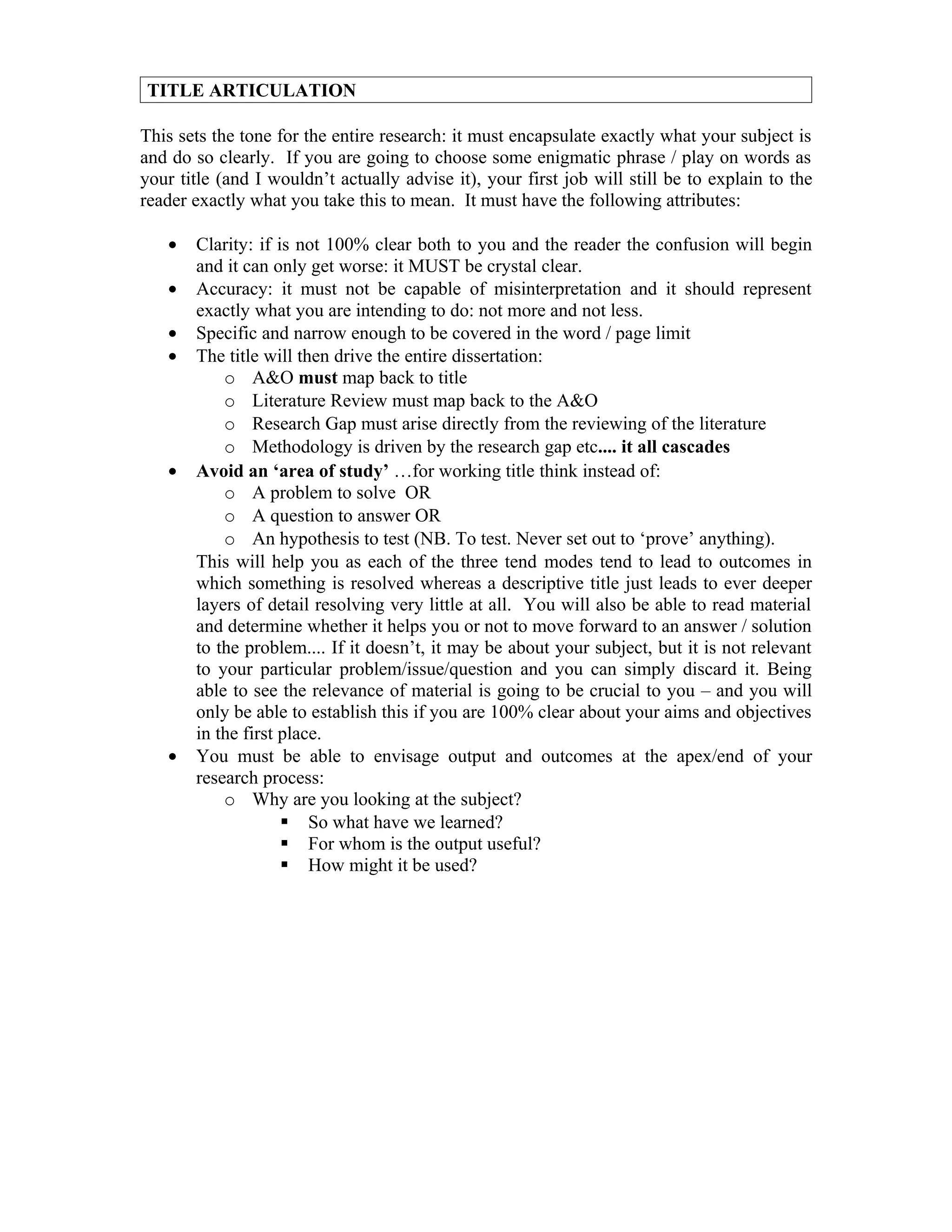 TITLE ARTICULATION

This sets the tone for the entire research: it must encapsulate exactly what your subject is
and do so clearly. If you are going to choose some enigmatic phrase / play on words as
your title (and I wouldn’t actually advise it), your first job will still be to explain to the
reader exactly what you take this to mean. It must have the following attributes:

   •   Clarity: if is not 100% clear both to you and the reader the confusion will begin
       and it can only get worse: it MUST be crystal clear.
   •   Accuracy: it must not be capable of misinterpretation and it should represent
       exactly what you are intending to do: not more and not less.
   •   Specific and narrow enough to be covered in the word / page limit
   •   The title will then drive the entire dissertation:
           o A&O must map back to title
           o Literature Review must map back to the A&O
           o Research Gap must arise directly from the reviewing of the literature
           o Methodology is driven by the research gap etc.... it all cascades
   •   Avoid an ‘area of study’ …for working title think instead of:
           o A problem to solve OR
           o A question to answer OR
           o An hypothesis to test (NB. To test. Never set out to ‘prove’ anything).
       This will help you as each of the three tend modes tend to lead to outcomes in
       which something is resolved whereas a descriptive title just leads to ever deeper
       layers of detail resolving very little at all. You will also be able to read material
       and determine whether it helps you or not to move forward to an answer / solution
       to the problem.... If it doesn’t, it may be about your subject, but it is not relevant
       to your particular problem/issue/question and you can simply discard it. Being
       able to see the relevance of material is going to be crucial to you – and you will
       only be able to establish this if you are 100% clear about your aims and objectives
       in the first place.
   •   You must be able to envisage output and outcomes at the apex/end of your
       research process:
           o Why are you looking at the subject?
                     So what have we learned?
                     For whom is the output useful?
                     How might it be used?
 