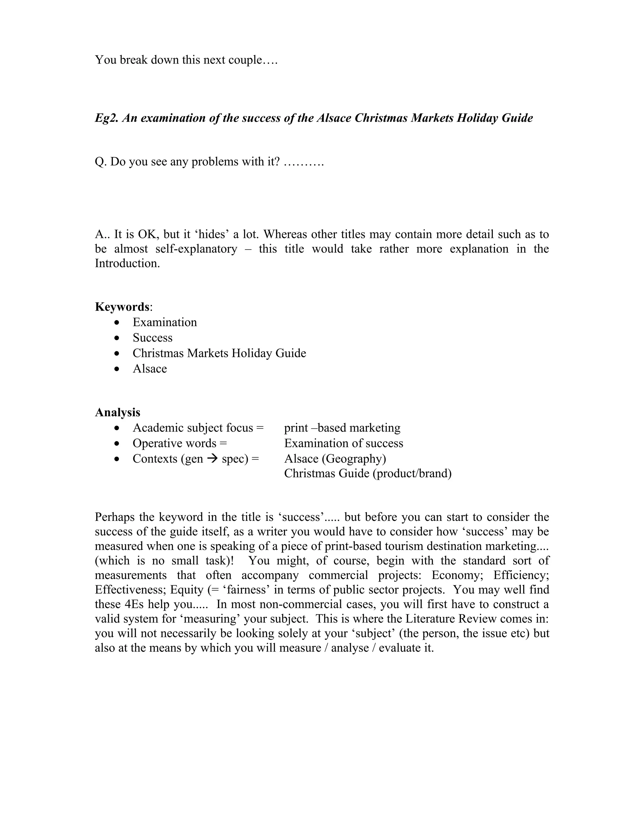 You break down this next couple….



Eg2. An examination of the success of the Alsace Christmas Markets Holiday Guide


Q. Do you see any problems with it? ……….




A.. It is OK, but it ‘hides’ a lot. Whereas other titles may contain more detail such as to
be almost self-explanatory – this title would take rather more explanation in the
Introduction.


Keywords:
   • Examination
   • Success
   • Christmas Markets Holiday Guide
   • Alsace


Analysis
  • Academic subject focus =          print –based marketing
  • Operative words =                 Examination of success
  • Contexts (gen  spec) =           Alsace (Geography)
                                      Christmas Guide (product/brand)


Perhaps the keyword in the title is ‘success’..... but before you can start to consider the
success of the guide itself, as a writer you would have to consider how ‘success’ may be
measured when one is speaking of a piece of print-based tourism destination marketing....
(which is no small task)! You might, of course, begin with the standard sort of
measurements that often accompany commercial projects: Economy; Efficiency;
Effectiveness; Equity (= ‘fairness’ in terms of public sector projects. You may well find
these 4Es help you..... In most non-commercial cases, you will first have to construct a
valid system for ‘measuring’ your subject. This is where the Literature Review comes in:
you will not necessarily be looking solely at your ‘subject’ (the person, the issue etc) but
also at the means by which you will measure / analyse / evaluate it.
 
