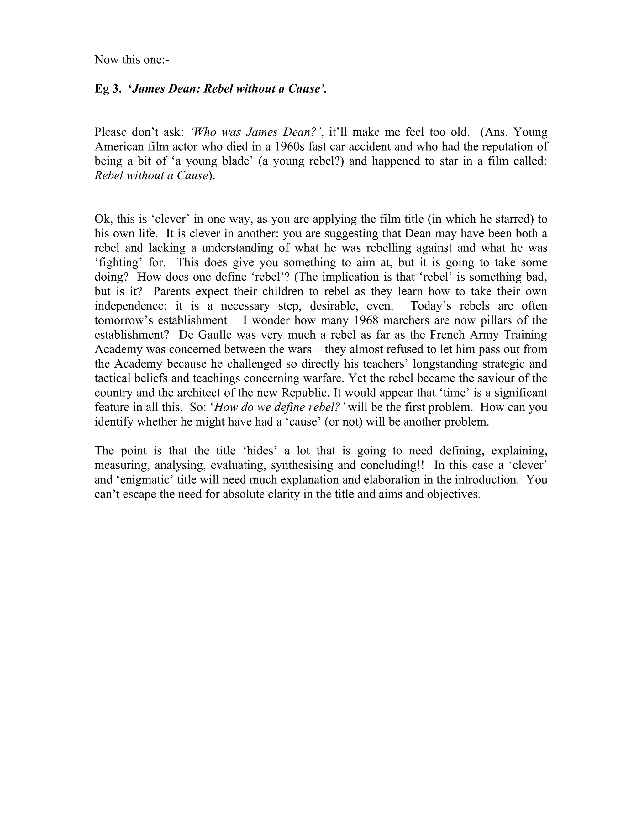 Now this one:-

Eg 3. ‘James Dean: Rebel without a Cause’.


Please don’t ask: ‘Who was James Dean?’, it’ll make me feel too old. (Ans. Young
American film actor who died in a 1960s fast car accident and who had the reputation of
being a bit of ‘a young blade’ (a young rebel?) and happened to star in a film called:
Rebel without a Cause).


Ok, this is ‘clever’ in one way, as you are applying the film title (in which he starred) to
his own life. It is clever in another: you are suggesting that Dean may have been both a
rebel and lacking a understanding of what he was rebelling against and what he was
‘fighting’ for. This does give you something to aim at, but it is going to take some
doing? How does one define ‘rebel’? (The implication is that ‘rebel’ is something bad,
but is it? Parents expect their children to rebel as they learn how to take their own
independence: it is a necessary step, desirable, even. Today’s rebels are often
tomorrow’s establishment – I wonder how many 1968 marchers are now pillars of the
establishment? De Gaulle was very much a rebel as far as the French Army Training
Academy was concerned between the wars – they almost refused to let him pass out from
the Academy because he challenged so directly his teachers’ longstanding strategic and
tactical beliefs and teachings concerning warfare. Yet the rebel became the saviour of the
country and the architect of the new Republic. It would appear that ‘time’ is a significant
feature in all this. So: ‘How do we define rebel?’ will be the first problem. How can you
identify whether he might have had a ‘cause’ (or not) will be another problem.

The point is that the title ‘hides’ a lot that is going to need defining, explaining,
measuring, analysing, evaluating, synthesising and concluding!! In this case a ‘clever’
and ‘enigmatic’ title will need much explanation and elaboration in the introduction. You
can’t escape the need for absolute clarity in the title and aims and objectives.
 