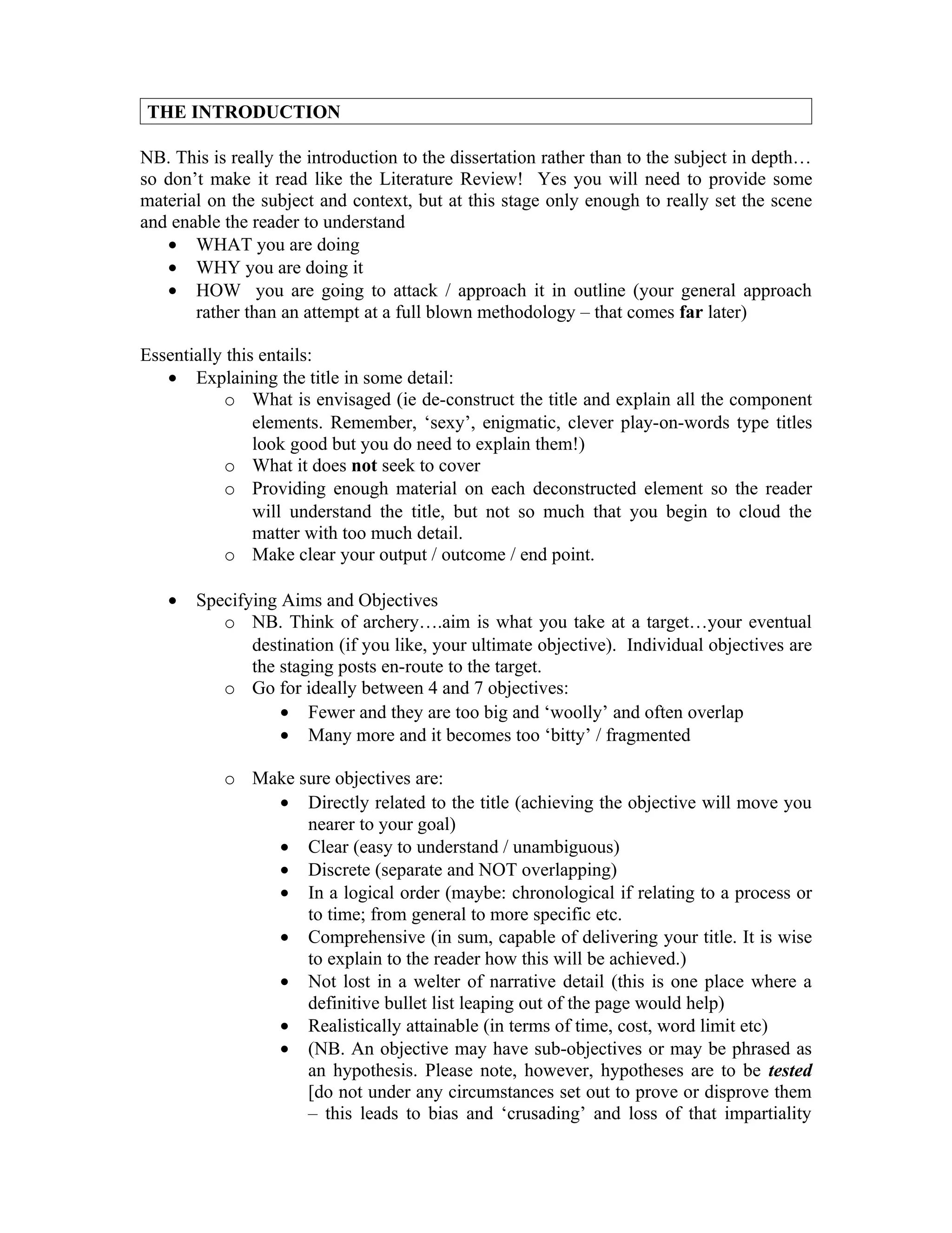 THE INTRODUCTION

NB. This is really the introduction to the dissertation rather than to the subject in depth…
so don’t make it read like the Literature Review! Yes you will need to provide some
material on the subject and context, but at this stage only enough to really set the scene
and enable the reader to understand
   • WHAT you are doing
   • WHY you are doing it
   • HOW you are going to attack / approach it in outline (your general approach
       rather than an attempt at a full blown methodology – that comes far later)

Essentially this entails:
   • Explaining the title in some detail:
           o What is envisaged (ie de-construct the title and explain all the component
                elements. Remember, ‘sexy’, enigmatic, clever play-on-words type titles
                look good but you do need to explain them!)
           o What it does not seek to cover
           o Providing enough material on each deconstructed element so the reader
                will understand the title, but not so much that you begin to cloud the
                matter with too much detail.
           o Make clear your output / outcome / end point.

   •   Specifying Aims and Objectives
          o NB. Think of archery….aim is what you take at a target…your eventual
              destination (if you like, your ultimate objective). Individual objectives are
              the staging posts en-route to the target.
          o Go for ideally between 4 and 7 objectives:
                  • Fewer and they are too big and ‘woolly’ and often overlap
                  • Many more and it becomes too ‘bitty’ / fragmented

           o Make sure objectives are:
               • Directly related to the title (achieving the objective will move you
                   nearer to your goal)
               • Clear (easy to understand / unambiguous)
               • Discrete (separate and NOT overlapping)
               • In a logical order (maybe: chronological if relating to a process or
                   to time; from general to more specific etc.
               • Comprehensive (in sum, capable of delivering your title. It is wise
                   to explain to the reader how this will be achieved.)
               • Not lost in a welter of narrative detail (this is one place where a
                   definitive bullet list leaping out of the page would help)
               • Realistically attainable (in terms of time, cost, word limit etc)
               • (NB. An objective may have sub-objectives or may be phrased as
                   an hypothesis. Please note, however, hypotheses are to be tested
                   [do not under any circumstances set out to prove or disprove them
                   – this leads to bias and ‘crusading’ and loss of that impartiality
 