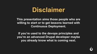 Disclaimer
This presentation aims those people who are
willing to start or to get lessons learned with
Continuous Deployment.
If you’re used to the devops principles and
you’re an advanced Drupal developer maybe
you already know what is coming next.
 