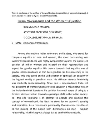 There is no chance of the welfare of the world unless the condition of women is improved. It
is not possible for a bird to fly on – Swami Vivekananda.
Swami Vivekananda and the Women’s Question
IRIN MUSTAFA MANDAL,
ASSISTANT PROFESSOR OF HISTORY,
K.C.COLLEGE, HETAMPUR, BIRBHUM.
E – MAIL : irinmandal@gmail.com.
Among the modern Indian reformers and leaders, who stood for
complete equality of men and women, the most outstanding was
Swami Vivekananda. He was highly sympathetic towards the oppressed
position of Indian women and insisted on their regeneration and
argued for gender equality. His theory towards that equality was of
gender interdependence so that both genders can live peacefully in the
society. This was based on the Vedic notion of spiritual sex equality in
the highest reality of parabrah man. His attitude towards femininity
was markedly condenscending. Since post – independence India still
has problems of women which are to be solved in a meaningful way, in
the Indian feminist literature; his position has much scope of using to a
feminist deconstruction towards a paradigm shift in the Indian society.
To this end following is an attempt to analyze and examine this
concept of womanhood, the ideas he stood for on women’s equality
and education. As a renaissance personality Vivekananda contributed
to the making of the nation with dichotomies on man – woman
relationship, his thinking was always based on the Hindutvavada.
 