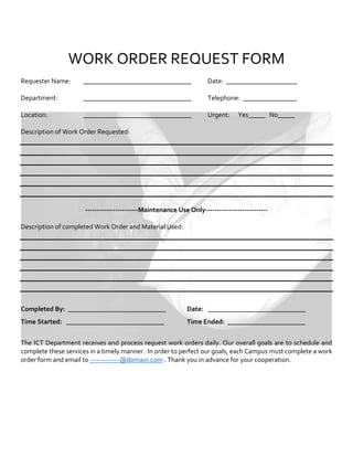 WORK ORDER REQUEST FORM
Requester Name: ________________________________ Date: _____________________
Department: ________________________________ Telephone: ________________
Location: ________________________________ Urgent: Yes_____ No_____
Description of Work Order Requested:
-----------------------Maintenance Use Only---------------------------
Description of completed Work Order and Material Used:
Completed By: _____________________________ Date: _____________________________
Time Started: _____________________________ Time Ended: _______________________
The ICT Department receives and process request work orders daily. Our overall goals are to schedule and
complete these services in a timely manner. In order to perfect our goals, each Campus must complete a work
order form and email to -------------@domain.com . Thank you in advance for your cooperation.
 