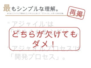 最もシンプルな理解。 再
            掲
またはソフトウェア開発のコンテキストにおいて「アジャイル」と言った時の定義。




“ アジャイル”は
「求められる心がけ」。
  どちらが欠けても
     ダメ！
“ アジャイルプロセス”は
「開発プロセス」。
 