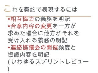 これを契約で表現するには
•相互協力の義務を明記
•合意内容の変更を一方が
求めた場合に他方がそれを
受け入れる義務の明記
•連絡協議会の開催頻度と
協議内容を明記
( いわゆるスプリントレビュー
)
 
