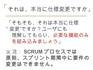 「それは、本当に仕様変更ですか」
 「そもそも、それは本当に仕様
 “ 変更”ですか？ユーザにも
 　理解してもらい、必要な機能のみ
 　を組み込みましょう」
 ※ 注： SCRUM プロセスでは
 原則、スプリント期間中に要件の
 変更はできません。
 