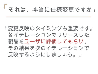 「それは、本当に仕様変更ですか」

「変更反映のタイミングも重要です。
　各イテレーションでリリースした
　製品をユーザに評価してもらい、
　その結果を次のイテレーションで
　反映するようにしましょう。」
 