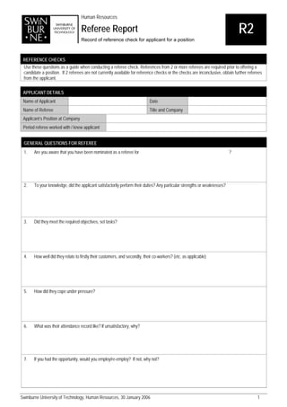 Human Resources

                                   Referee Report                                                                              R2
                                   Record of reference check for applicant for a position



 REFERENCE CHECKS
 Use these questions as a guide when conducting a referee check. References from 2 or more referees are required prior to offering a
 candidate a position. If 2 referees are not currently available for reference checks or the checks are inconclusive, obtain further referees
 from the applicant.

 APPLICANT DETAILS
 Name of Applicant                                                           Date
 Name of Referee                                                             Title and Company
 Applicant’s Position at Company
 Period referee worked with / knew applicant


 GENERAL QUESTIONS FOR REFEREE
 1.    Are you aware that you have been nominated as a referee for                                                         ?




 2.    To your knowledge, did the applicant satisfactorily perform their duties? Any particular strengths or weaknesses?




 3.    Did they meet the required objectives, set tasks?




 4.    How well did they relate to firstly their customers, and secondly, their co-workers? (etc. as applicable)




 5.    How did they cope under pressure?




 6.    What was their attendance record like? If unsatisfactory, why?




 7.    If you had the opportunity, would you employ/re-employ? If not, why not?




Swinburne University of Technology, Human Resources, 30 January 2006                                                                      1
 