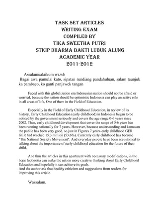 TASK SET ARTICLES
WRITING EXAM
compiled by
tika sweetha putri
STKIP DHARma bakti lubuk Alung
ACADEMIC YEAR
2011-2012
Assalamualaikum wr.wb
Bagai awa pamulai kato, sipatan rundiang pandahuluan, salam taunjuk
ka pambaco, ko ganti panjawek tangan
Faced with this globalization era Indonesian nation should not be afraid or
worried, because the nation should be optimistic Indonesia can play an active role
in all areas of life, One of them in the Field of Education.
Especially in the Field of Early Childhood Education, in review of its
history, Early Childhood Education (early childhood) in Indonesia began to be
noticed by the government seriously and covers the age range 0-6 years since
2002. Thus, early childhood development that cover the range of 0-6 years has
been running nationally for 7 years. However, because understanding and kemauan
the public has been very good, so just in Figures 7 years-early childhood GER
GER had reached 15.3 million (53.6%). Currently early childhood has become
"The National Society Movement". And everyday people have been accustomed to
talking about the importance of early childhood education for the future of their
child.
And thus the articles in this apartment with necessary modifications, in the
hope Indonesia can make the nation more creative thinking about Early Childhood
Education and hopefully it can achieve its goals.
And the author ask that healthy criticism and suggestions from readers for
improving this article.
Wassalam.
 