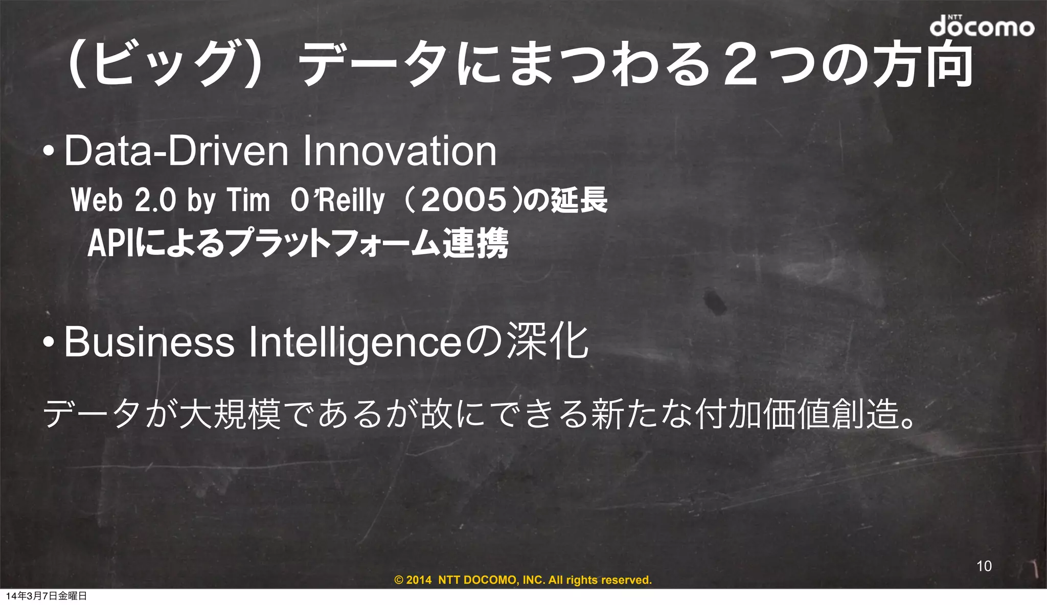 © 2014 NTT DOCOMO, INC. All rights reserved.
（ビッグ）データにまつわる２つの方向
• Data-Driven Innovation
Web  2.0  by  Tim　O’Reilly　（２００５）の延長
　　APIによるプラットフォーム連携
• Business Intelligenceの深化
データが大規模であるが故にできる新たな付加価値創造。
10
14年3月7日金曜日
 