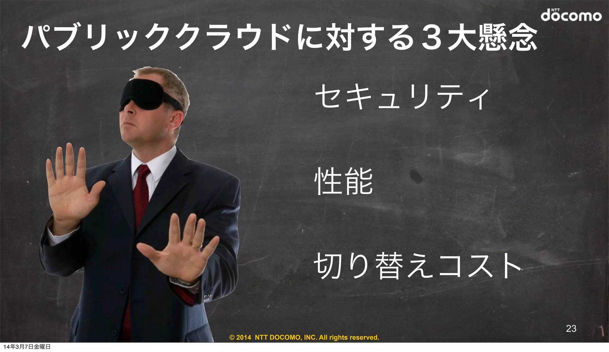 © 2014 NTT DOCOMO, INC. All rights reserved.
パブリッククラウドに対する３大懸念
セキュリティ
性能
切り替えコスト
23
14年3月7日金曜日
 