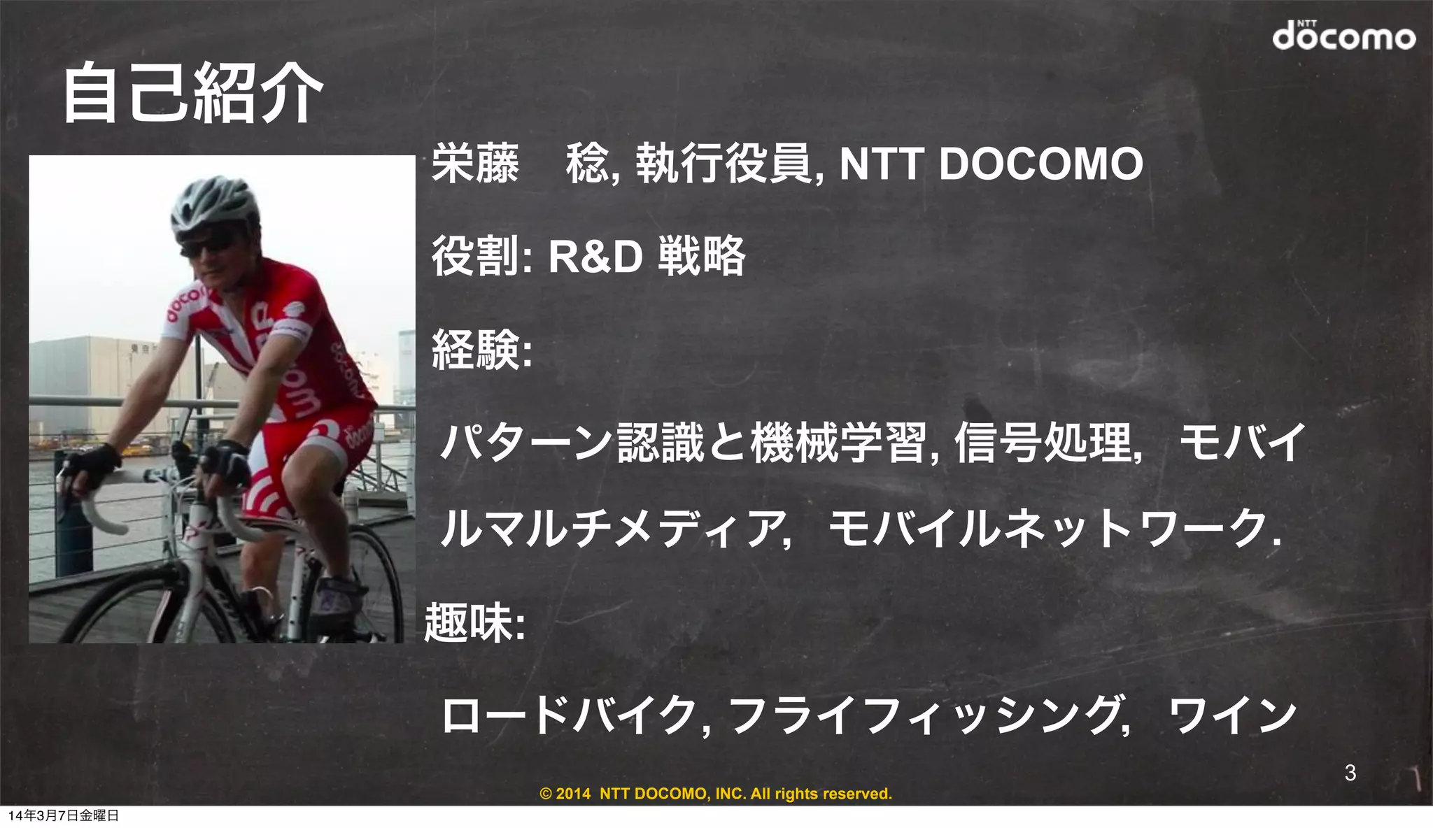 © 2014 NTT DOCOMO, INC. All rights reserved.
自己紹介
• 栄藤 稔, 執行役員, NTT DOCOMO
• 役割: R&D 戦略
• 経験:
パターン認識と機械学習, 信号処理，モバイ
ルマルチメディア，モバイルネットワーク.
趣味:
ロードバイク, フライフィッシング，ワイン
3
14年3月7日金曜日
 