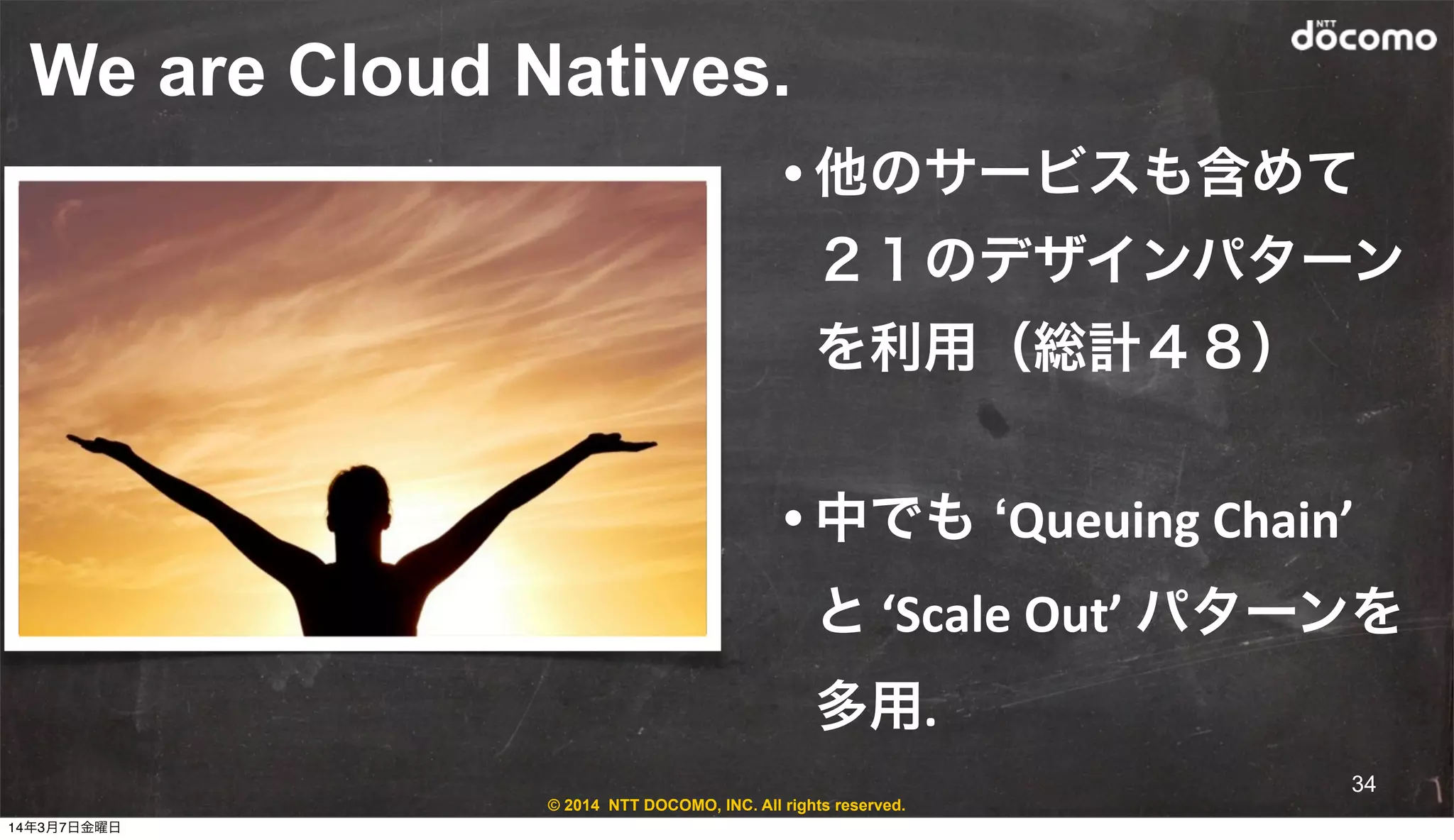 © 2014 NTT DOCOMO, INC. All rights reserved.
We are Cloud Natives.
• 他のサービスも含めて
２１のデザインパターン
を利用（総計４８）
• 中でも ‘Queuing	
  Chain’	
  
と	
  ‘Scale	
  Out’	
  パターンを
多用.
34
14年3月7日金曜日
 