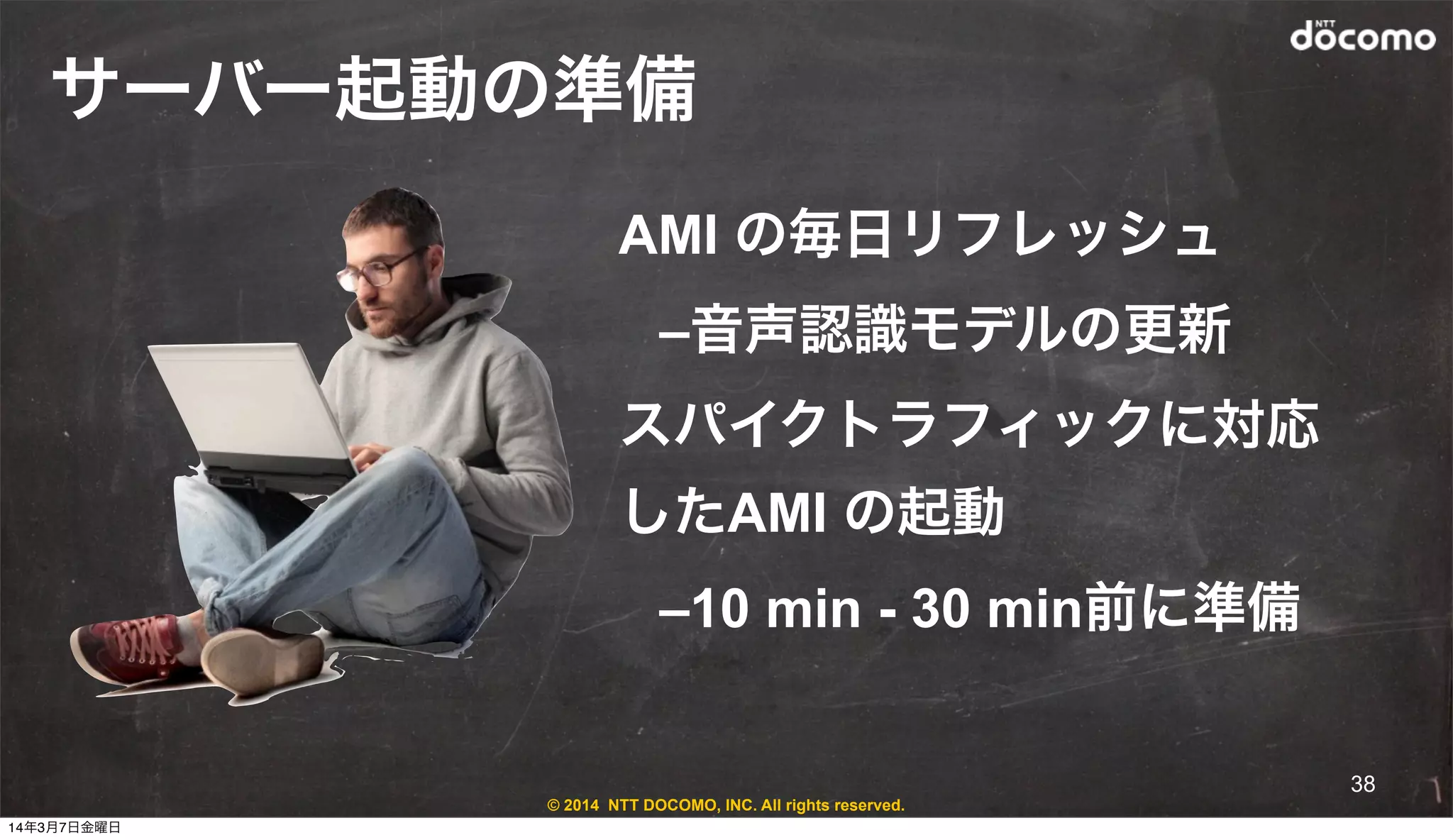 © 2014 NTT DOCOMO, INC. All rights reserved.
サーバー起動の準備
AMI の毎日リフレッシュ
–音声認識モデルの更新
スパイクトラフィックに対応
したAMI の起動
–10 min - 30 min前に準備
38
14年3月7日金曜日
 