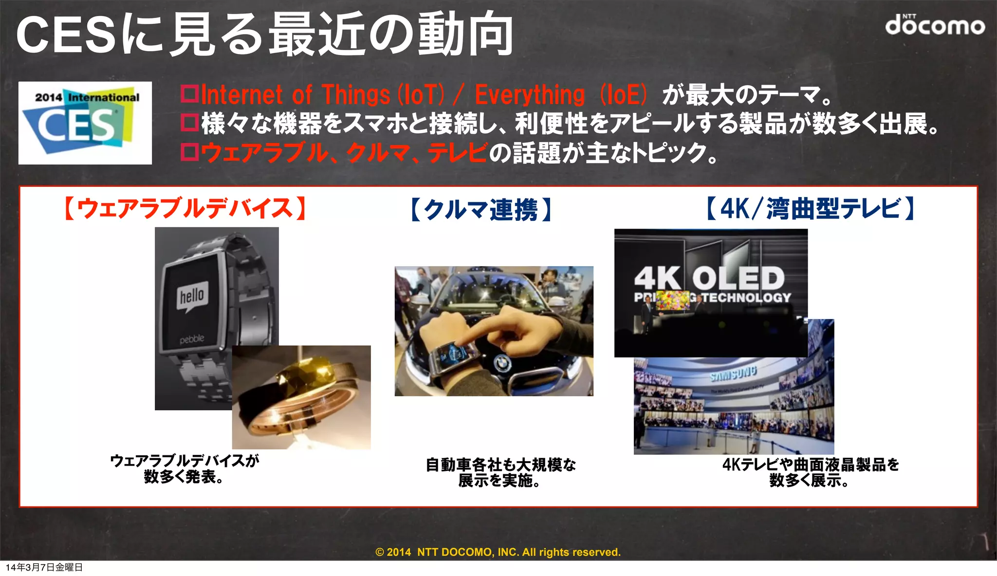 © 2014 NTT DOCOMO, INC. All rights reserved.
CESに見る最近の動向
1
ウェアラブルデバイスが
数多く発表。
4Kテレビや曲面液晶製品を
数多く展示。
自動車各社も大規模な
展示を実施。
【ウェアラブルデバイス】 【クルマ連携】 【4K/湾曲型テレビ】
pInternet  of  Things(IoT)/  Everything  (IoE)  が最大のテーマ。
p様々な機器をスマホと接続し、利便性をアピールする製品が数多く出展。
pウェアラブル、クルマ、テレビの話題が主なトピック。
14年3月7日金曜日
 