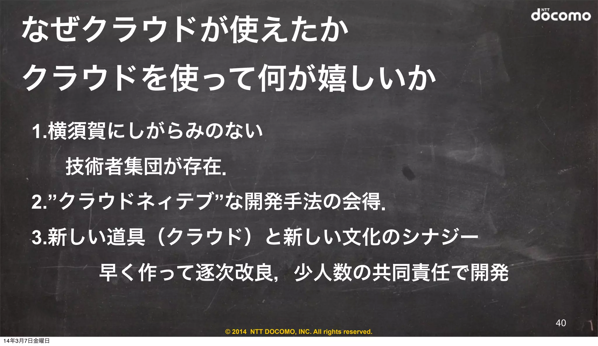 © 2014 NTT DOCOMO, INC. All rights reserved.
なぜクラウドが使えたか
クラウドを使って何が嬉しいか
1.横須賀にしがらみのない
技術者集団が存在．
2.”クラウドネィテブ”な開発手法の会得．
3.新しい道具（クラウド）と新しい文化のシナジー
早く作って逐次改良，少人数の共同責任で開発
40
14年3月7日金曜日
 