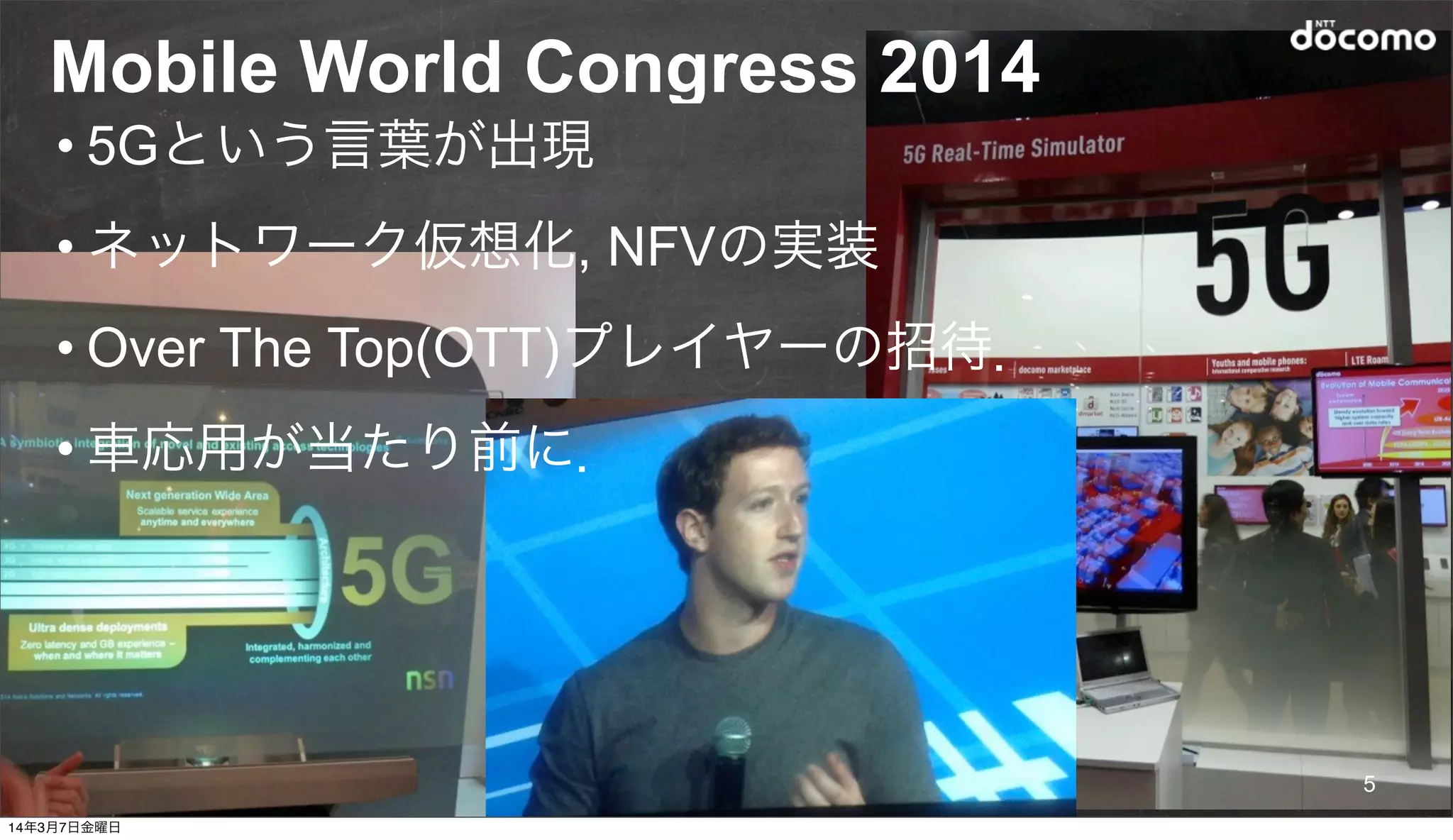 © 2014 NTT DOCOMO, INC. All rights reserved.
Mobile World Congress 2014
5
• 5Gという言葉が出現
• ネットワーク仮想化, NFVの実装
• Over The Top(OTT)プレイヤーの招待．
• 車応用が当たり前に．
14年3月7日金曜日
 