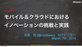 © 2014 NTT DOCOMO, INC. All rights reserved.
栄藤 稔 (@mickbean)，NTTドコモ 
March. 7th , 2014
モバイル＆クラウドにおける
イノベーションの挑戦と実践
1
14年3月7日金曜日
 