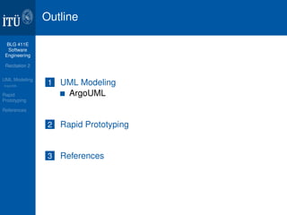 BLG 411E 
Software 
Engineering 
Recitation 2 
UML Modeling 
ArgoUML 
Rapid 
Prototyping 
References 
Outline 
1 UML Modeling 
ArgoUML 
2 Rapid Prototyping 
3 References 
 