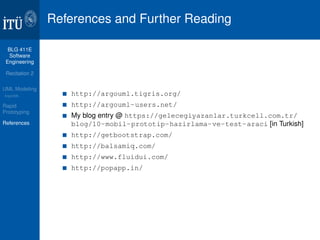 BLG 411E 
Software 
Engineering 
Recitation 2 
UML Modeling 
ArgoUML 
Rapid 
Prototyping 
References 
References and Further Reading 
http://argouml.tigris.org/ 
http://argouml-users.net/ 
My blog entry @ https://gelecegiyazanlar.turkcell.com.tr/ 
blog/10-mobil-prototip-hazirlama-ve-test-araci [in Turkish] 
http://getbootstrap.com/ 
http://balsamiq.com/ 
http://www.fluidui.com/ 
http://popapp.in/ 
