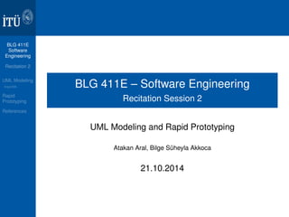 BLG 411E 
Software 
Engineering 
Recitation 2 
UML Modeling 
ArgoUML 
Rapid 
Prototyping 
References 
BLG 411E – Software Engineering 
Recitation Session 2 
UML Modeling and Rapid Prototyping 
Atakan Aral, Bilge Süheyla Akkoca 
21.10.2014 
 