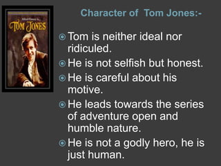 Character of Tom Jones:-
 Tom is neither ideal nor
ridiculed.
 He is not selfish but honest.
 He is careful about his
motive.
 He leads towards the series
of adventure open and
humble nature.
 He is not a godly hero, he is
just human.
 
