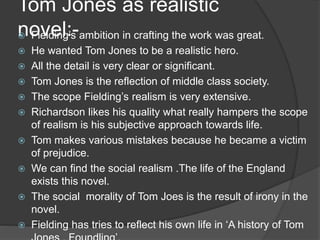 Tom Jones as realistic
novel:- Fielding’s ambition in crafting the work was great.
 He wanted Tom Jones to be a realistic hero.
 All the detail is very clear or significant.
 Tom Jones is the reflection of middle class society.
 The scope Fielding’s realism is very extensive.
 Richardson likes his quality what really hampers the scope
of realism is his subjective approach towards life.
 Tom makes various mistakes because he became a victim
of prejudice.
 We can find the social realism .The life of the England
exists this novel.
 The social morality of Tom Joes is the result of irony in the
novel.
 Fielding has tries to reflect his own life in ‘A history of Tom
 