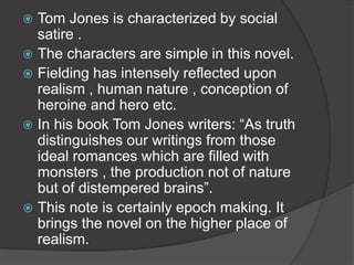  Tom Jones is characterized by social
satire .
 The characters are simple in this novel.
 Fielding has intensely reflected upon
realism , human nature , conception of
heroine and hero etc.
 In his book Tom Jones writers: “As truth
distinguishes our writings from those
ideal romances which are filled with
monsters , the production not of nature
but of distempered brains”.
 This note is certainly epoch making. It
brings the novel on the higher place of
realism.
 