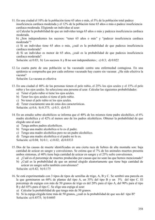 (Q XQD FLXGDG HO GH OD SREODFLyQ WLHQH DxRV R PiV HO GH OD SREODFLyQ WRWDO SDGHFH
LQVXILFLHQFLD FDUGLDFD PRGHUDGD  HO GH OD SREODFLyQ WLHQH DxRV R PiV R SDGHFH LQVXILFLHQFLD
FDUGLDFD PRGHUDGD (OLJLHQGR XQ LQGLYLGXR DO D]DU
D &DOFXODU OD SUREDELOLGDG GH TXH XQ LQGLYLGXR WHQJD DxRV R PiV  SDGH]FD LQVXILFLHQFLD FDUGLDFD
PRGHUDGD
E ¢6RQ LQGHSHQGLHQWHV ORV VXFHVRV ³WHQHU DxRV R PiV´  ³SDGHFHU LQVXILFLHQFLD FDUGLDFD
PRGHUDGD´"
F 6L XQ LQGLYLGXR WLHQH DxRV R PiV ¢FXiO HV OD SUREDELOLGDG GH TXH SDGH]FD LQVXILFLHQFLD
FDUGLDFD PRGHUDGD"
G 6L XQ LQGLYLGXR HV PHQRU GH DxRV ¢FXiO HV OD SUREDELOLGDG GH TXH SDGH]FD LQVXILFLHQFLD
FDUGLDFD PRGHUDGD"
6ROXFLyQ D E /RV VXFHVRV $  % QR VRQ LQGHSHQGLHQWHV F G
/D FXDUWD SDUWH GH XQD SREODFLyQ VH KD YDFXQDGR FRQWUD XQD HQIHUPHGDG FRQWDJLRVD (Q XQD
HSLGHPLD VH FRPSUXHED TXH SRU FDGD HQIHUPR YDFXQDGR KD FXDWUR VLQ YDFXQDU ¢+D VLGR HIHFWLYD OD
YDFXQD"
6ROXFLyQ /D YDFXQD HV HIHFWLYD
(Q XQD FLXGDG HO GH ODV SHUVRQDV WLHQHQ HO SHOR UXELR HO ORV RMRV D]XOHV  HO HO SHOR
UXELR  ORV RMRV D]XOHV 6H VHOHFFLRQD XQD SHUVRQD DO D]DU &DOFXODU ODV VLJXLHQWHV SUREDELOLGDGHV
D 7HQHU HO SHOR UXELR VL WLHQH ORV RMRV D]XOHV
E 7HQHU ORV RMRV D]XOHV VL WLHQH HO SHOR UXELR
F 1R WHQHU HO SHOR UXELR QL ORV RMRV D]XOHV
G 7HQHU H[DFWDPHQWH XQD GH HVWDV GRV FDUDFWHUtVWLFDV
6ROXFLyQ D E F G
(Q XQ HVWXGLR VREUH DOFRKyOLFRV VH LQIRUPD TXH HO GH ORV PLVPRV WLHQH SDGUH DOFRKyOLFR HO
PDGUH DOFRKyOLFD  HO DO PHQRV XQR GH ORV SDGUHV DOFRKyOLFRV 2EWHQHU OD SUREDELOLGDG GH TXH
HOHJLGR XQR DO D]DU
D 7HQJD DPERV SDGUHV DOFRKyOLFRV
E 7HQJD XQD PDGUH DOFRKyOLFD VL OR HV HO SDGUH
F 7HQJD XQD PDGUH DOFRKyOLFD SHUR QR XQ SDGUH DOFRKyOLFR
G 7HQJD XQD PDGUH DOFRKyOLFD VL HO SDGUH QR OR HV
6ROXFLyQ D E F G
'RV GH ODV FDXVDV GH PXHUWH LGHQWLILFDGDV HQ XQD FLHUWD UD]D GH OLHEUHV GH DOWD PRQWDxD VRQ EDMD
FDQWLGDG GH D]~FDU HQ VDQJUH  FRQYXOVLRQHV 6H HVWLPD TXH HO GH ORV DQLPDOHV PXHUWRV SUHVHQWD
DPERV VtQWRPDV HO WLHQH EDMD FDQWLGDG GH D]~FDU HQ VDQJUH  HO VXIUH FRQYXOVLRQHV
D ¢&XiO HV HO SRUFHQWDMH GH PXHUWHV SURGXFLGDV SRU FDXVDV TXH QR VHDQ ODV TXH KHPRV PHQFLRQDGR"
E ¢&XiO HV OD SUREDELOLGDG GH TXH XQ DQLPDO HOHJLGR DOHDWRULDPHQWH TXH WLHQH EDMD FDQWLGDG GH
D]~FDU HQ VDQJUH VXIUD WDPELpQ FRQYXOVLRQHV"
6ROXFLyQ D E
6H HVWi H[SHULPHQWDGR FRQ WLSRV GH WLSRV GH VHPLOODV GH WULJR $ %  & 6H VHPEUy XQD SDUFHOD HQ
OD TXH JHUPLQDURQ XQ GH SODQWDV GHO WLSR $ XQ GHO WLSR %  XQ GHO WLSR & (O
SRUFHQWDMH GH HVSLJDV FRQ PiV GH JUDQRV GH WULJR HV GHO SDUD HO WLSR $ GHO SDUD HO WLSR
%  GHO SDUD HO WLSR & 6H HOLJH XQD HVSLJD DO D]DU
D &DOFXODU OD SUREDELOLGDG GH TXH WHQJD PiV GH JUDQRV
E 6L OD HVSLJD HOHJLGD WLHQH PiV GH JUDQRV ¢FXiO HV OD SUREDELOLGDG GH TXH VHD GHO WLSR %"
6ROXFLyQ D E
 