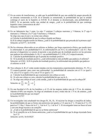 (Q XQ FHQWUR GH WUDQVIXVLRQHV VH VDEH TXH OD SUREDELOLGDG GH TXH XQD XQLGDG GH VDQJUH SURFHGD GH
XQ GRQDQWH UHPXQHUDGR HV 6L HO GRQDQWH HV UHPXQHUDGR OD SUREDELOLGDG GH TXH OD XQLGDG
FRQWHQJD HO VXHUR GH OD KHSDWLWLV HV 6L HO GRQDQWH HV GHVLQWHUHVDGR HVWD SUREDELOLGDG HV
6L XQ SDFLHQWH UHFLEH XQD XQLGDG GH VDQJUH ¢FXiO HV OD SUREDELOLGDG GH TXH FRQWUDLJD
KHSDWLWLV FRPR FRQVHFXHQFLD GH HOOR"
6ROXFLyQ
(Q XQ ODERUDWRULR KD FDMDV /D FDMD  FRQWLHQH FREDDV PDUURQHV  EODQFDV OD  FDMD
PDUURQHV  EODQFDV  OD  FDMD PDUURQHV  EODQFDV
6H HOLJH XQD FDMD DO D]DU  VH H[WUDH XQD FREDD
D &DOFXODU OD SUREDELOLGDG GH TXH OD FREDD HOHJLGD VHD EODQFD
E 6L OD FREDD HOHJLGD UHVXOWD VHU EODQFD ¢FXiO HV OD SUREDELOLGDG GH TXH SURFHGD GH OD SULPHUD FDMD"
6ROXFLyQ D E
'H ORV VtQWRPDV REVHUYDGRV HQ XQ HQIHUPR VH GHGXFH SRU ODUJD H[SHULHQFLD FOtQLFD TXH SXHGH WHQHU
OD HQIHUPHGDG $ FRQ SUREDELOLGDG OD HQIHUPHGDG % FRQ  OD HQIHUPHGDG & FRQ 3DUD
SUHFLVDU HO GLDJQyVWLFR VH VRPHWH DO SDFLHQWH D XQD SUXHED TXH GD UHVXOWDGR SRVLWLYR HQ ODV SHUVRQDV
TXH SDGHFHQ ODV HQIHUPHGDGHV $ %  & FRQ SUREDELOLGDGHV  UHVSHFWLYDPHQWH
D &DOFXODU OD SUREDELOLGDG GH TXH OD SUXHED GH UHVXOWDGR SRVLWLYR
E 6L OD SUXHED GD UHVXOWDGR SRVLWLYR ¢FXiO HQIHUPHGDG HV PiV SUREDEOH TXH SDGH]FD HO HQIHUPR"
6ROXFLyQ D E 6L OD SUXHED GD UHVXOWDGR SRVLWLYR OD HQIHUPHGDG PiV SUREDEOH TXH SDGH]FD
HO HQIHUPR HV OD %
7UHV FREDDV $ %  & HVWiQ VLHQGR WUDWDGDV FRQ WUHV WUDWDPLHQWRV H[SHULPHQWDOHV GLVWLQWRV 7 7 
7 UHVSHFWLYDPHQWH SDUD FXUDU XQD HQIHUPHGDG /D SUREDELOLGDG GH FXUDFLyQ FRQ HO 7 HV LJXDO D
FRQ HO 7 HV LJXDO D  FRQ HO 7 HV LJXDO D
D &DOFXODU OD SUREDELOLGDG GH TXH H[DFWDPHQWH XQD FREDD VH FXUH
E 6L VROR XQD FREDD VH FXUD FDOFXODU OD SUREDELOLGDG GH TXH VHD OD $
F 6H HOLJH XQD FREDD DO D]DU  HVWi FXUDGD ¢FXiO HV OD SUREDELOLGDG GH TXH VHD OD FREDD %"
6ROXFLyQ D E F
(Q XQD IDFXOWDG HO GH ORV KRPEUHV  HO GH ODV PXMHUHV PLGHQ PiV GH P GH HVWDWXUD
$GHPiV HO VRQ PXMHUHV 6H HOLJH XQ HVWXGLDQWH DO D]DU  PLGH PiV GH P GH HVWDWXUD ¢FXiO
HV OD SUREDELOLGDG GH TXH VHD PXMHU"
6ROXFLyQ
8Q LQYHVWLJDGRU HVWD HVWXGLDQGR WUHV GURJDV ' ' ' $O LQHFWDU ODV GURJDV D FRQHMLOORV GH LQGLDV
ODV SUREDELOLGDGHV GH TXH VH IRUPH XQD DQWLWR[LQD VRQ LJXDOHV D SDUD OD Qž SDUD OD Qž 
SDUD OD Qž +D IUDVFR GH OD Qž GH OD Qž  GH OD Qž (O LQYHVWLJDGRU WRPD XQ IUDVFR DO D]DU
 FRQ HVWD GURJD LQHFWD D XQ FRQHMLOOR
D ¢&XiO HV OD SUREDELOLGDG GH TXH QR VH IRUPH DQWLWR[LQD"
E 6L DO FRQHMLOOR QR VH OH IRUPD DQWLWR[LQD ¢FXiO HV OD SUREDELOLGDG GH TXH OD GURJD LQHFWDGD IXHVH
OD Qž "
6ROXFLyQ D E
 