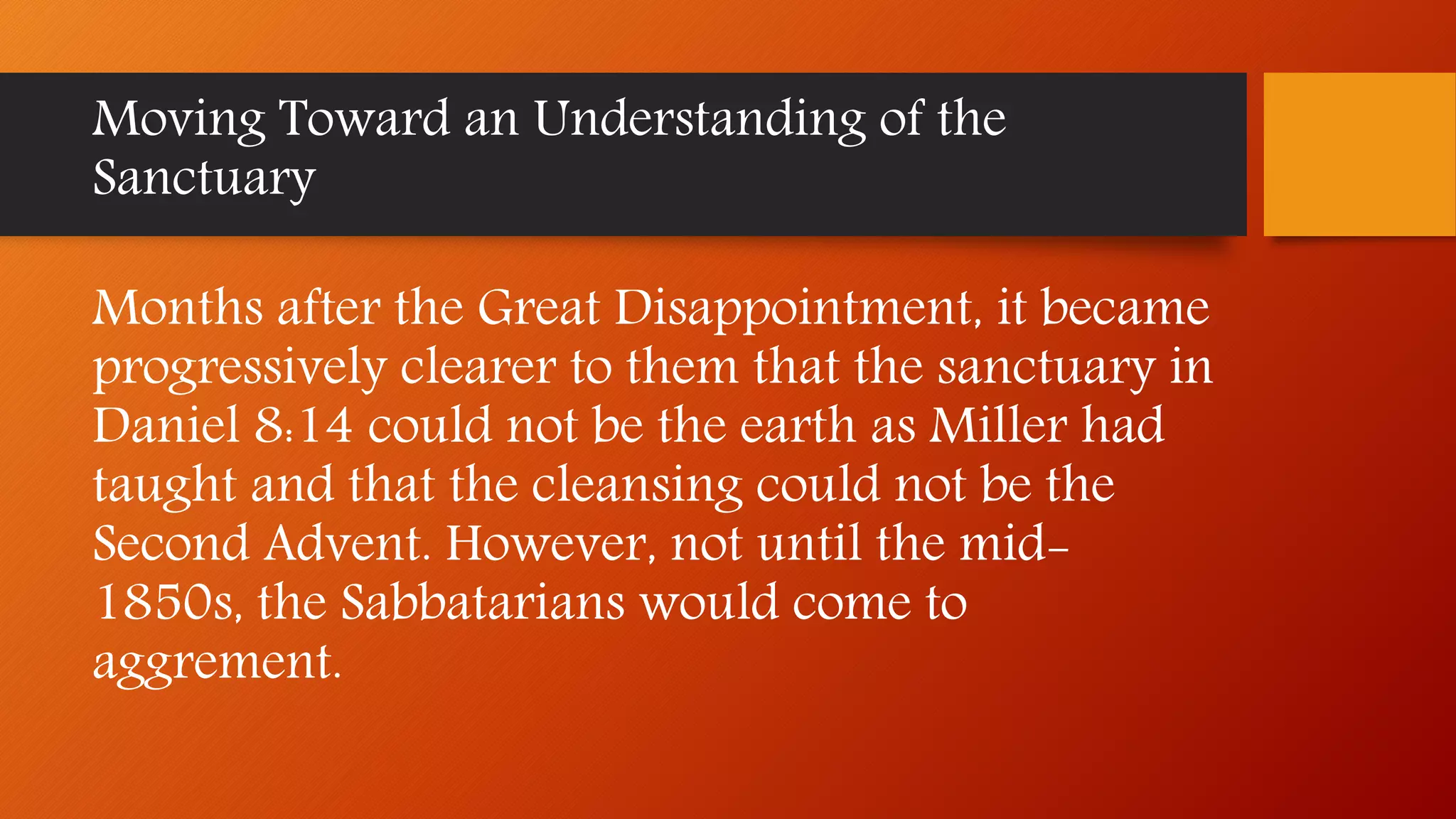 Moving Toward an Understanding of the
Sanctuary
Months after the Great Disappointment, it became
progressively clearer to them that the sanctuary in
Daniel 8:14 could not be the earth as Miller had
taught and that the cleansing could not be the
Second Advent. However, not until the mid-
1850s, the Sabbatarians would come to
aggrement.
 