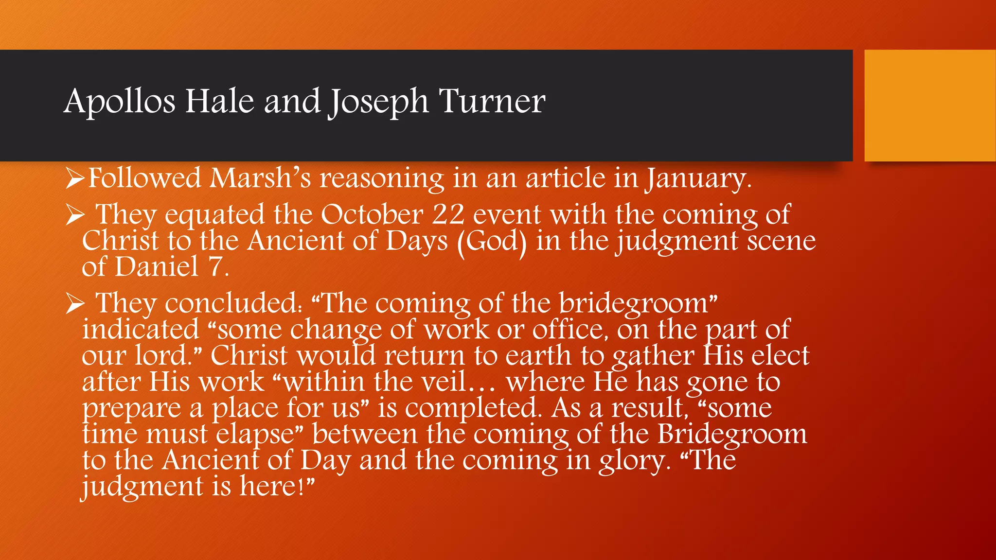 Apollos Hale and Joseph Turner
Followed Marsh’s reasoning in an article in January.
 They equated the October 22 event with the coming of
Christ to the Ancient of Days (God) in the judgment scene
of Daniel 7.
 They concluded: “The coming of the bridegroom”
indicated “some change of work or office, on the part of
our lord.” Christ would return to earth to gather His elect
after His work “within the veil… where He has gone to
prepare a place for us” is completed. As a result, “some
time must elapse” between the coming of the Bridegroom
to the Ancient of Day and the coming in glory. “The
judgment is here!”
 