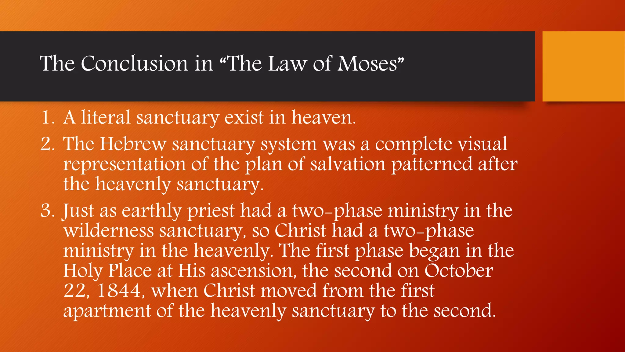 The Conclusion in “The Law of Moses”
1. A literal sanctuary exist in heaven.
2. The Hebrew sanctuary system was a complete visual
representation of the plan of salvation patterned after
the heavenly sanctuary.
3. Just as earthly priest had a two-phase ministry in the
wilderness sanctuary, so Christ had a two-phase
ministry in the heavenly. The first phase began in the
Holy Place at His ascension, the second on October
22, 1844, when Christ moved from the first
apartment of the heavenly sanctuary to the second.
 