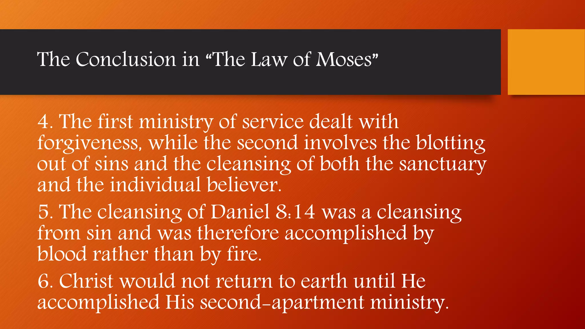 4. The first ministry of service dealt with
forgiveness, while the second involves the blotting
out of sins and the cleansing of both the sanctuary
and the individual believer.
5. The cleansing of Daniel 8:14 was a cleansing
from sin and was therefore accomplished by
blood rather than by fire.
6. Christ would not return to earth until He
accomplished His second-apartment ministry.
The Conclusion in “The Law of Moses”
 