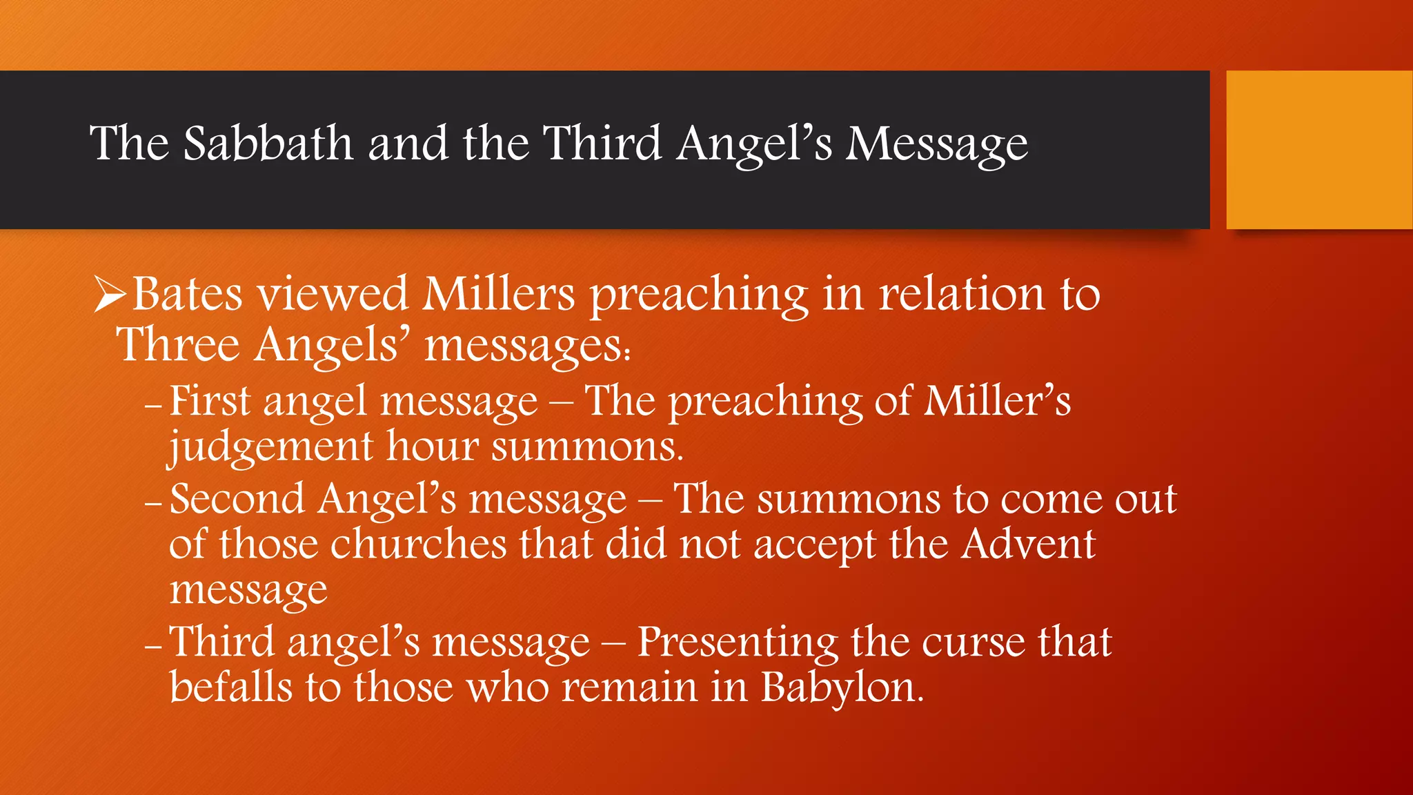 Bates viewed Millers preaching in relation to
Three Angels’ messages:
-First angel message – The preaching of Miller’s
judgement hour summons.
-Second Angel’s message – The summons to come out
of those churches that did not accept the Advent
message
-Third angel’s message – Presenting the curse that
befalls to those who remain in Babylon.
The Sabbath and the Third Angel’s Message
 
