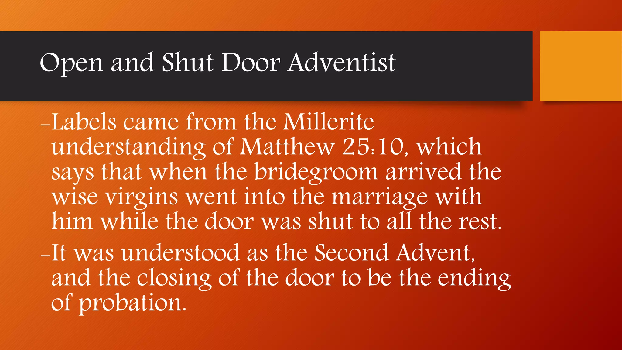Open and Shut Door Adventist
-Labels came from the Millerite
understanding of Matthew 25:10, which
says that when the bridegroom arrived the
wise virgins went into the marriage with
him while the door was shut to all the rest.
-It was understood as the Second Advent,
and the closing of the door to be the ending
of probation.
 