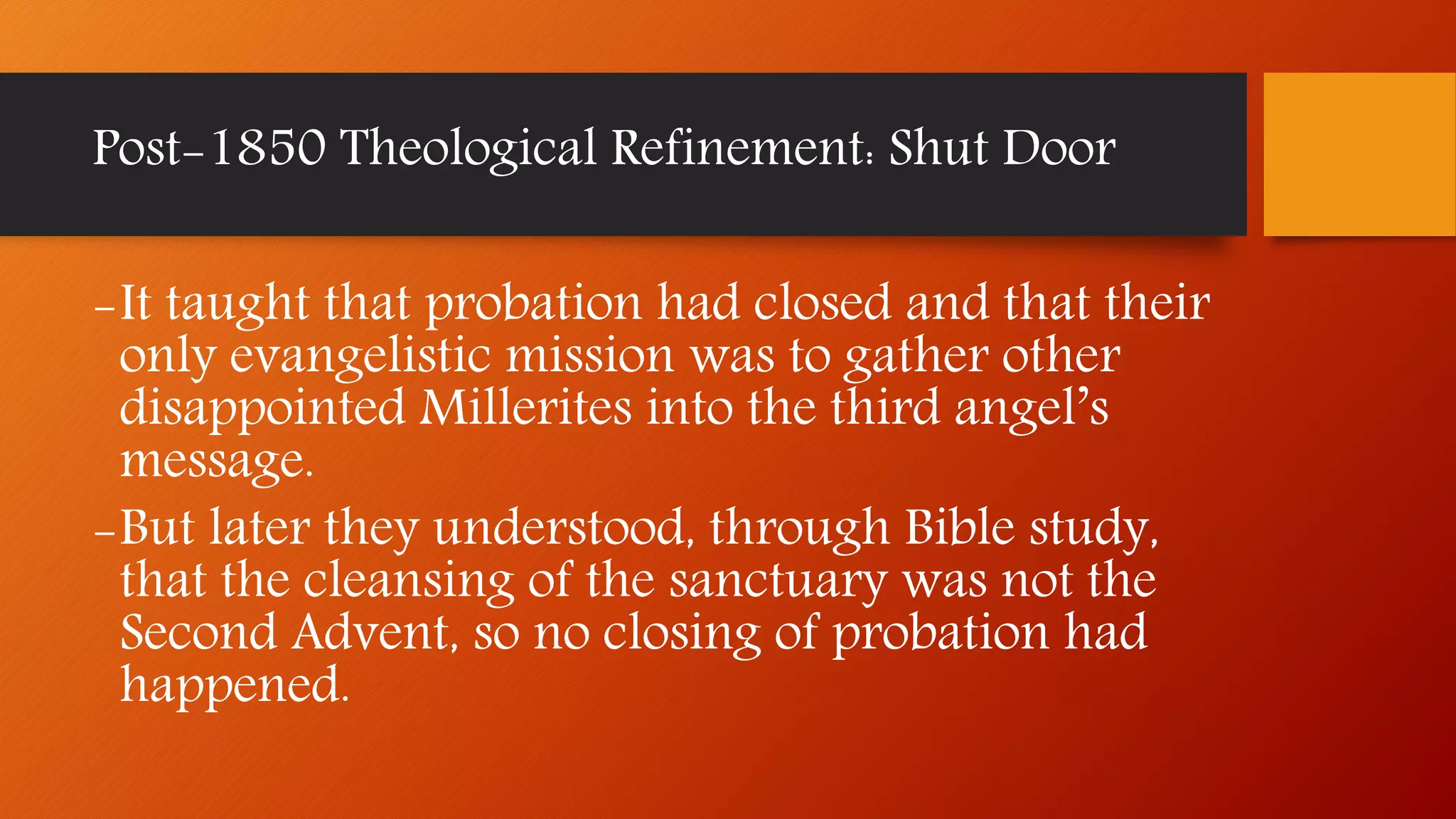 -It taught that probation had closed and that their
only evangelistic mission was to gather other
disappointed Millerites into the third angel’s
message.
-But later they understood, through Bible study,
that the cleansing of the sanctuary was not the
Second Advent, so no closing of probation had
happened.
Post-1850 Theological Refinement: Shut Door
 