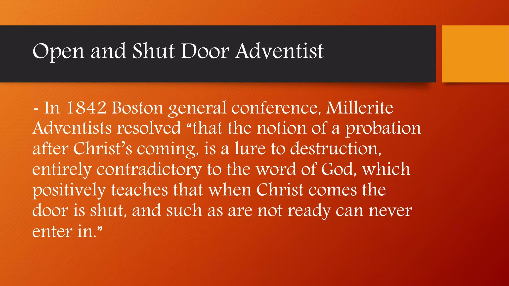 - In 1842 Boston general conference, Millerite
Adventists resolved “that the notion of a probation
after Christ’s coming, is a lure to destruction,
entirely contradictory to the word of God, which
positively teaches that when Christ comes the
door is shut, and such as are not ready can never
enter in.”
Open and Shut Door Adventist
 