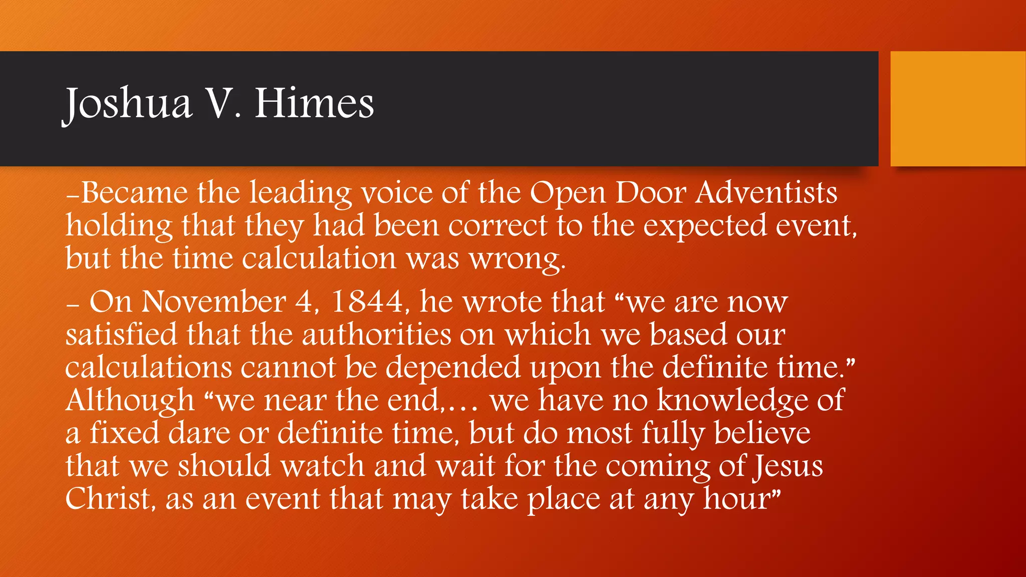-Became the leading voice of the Open Door Adventists
holding that they had been correct to the expected event,
but the time calculation was wrong.
- On November 4, 1844, he wrote that “we are now
satisfied that the authorities on which we based our
calculations cannot be depended upon the definite time.”
Although “we near the end,… we have no knowledge of
a fixed dare or definite time, but do most fully believe
that we should watch and wait for the coming of Jesus
Christ, as an event that may take place at any hour”
Joshua V. Himes
 