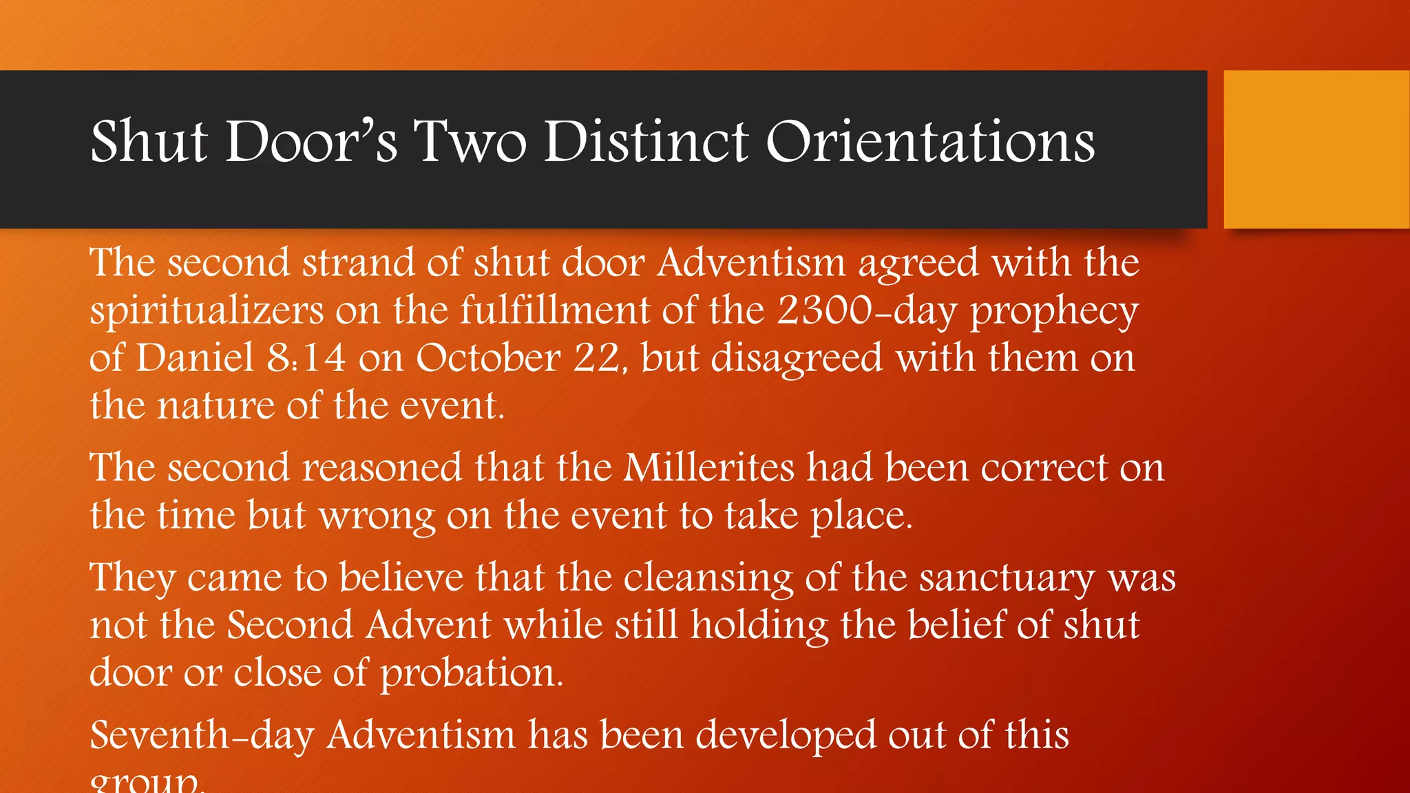 The second strand of shut door Adventism agreed with the
spiritualizers on the fulfillment of the 2300-day prophecy
of Daniel 8:14 on October 22, but disagreed with them on
the nature of the event.
The second reasoned that the Millerites had been correct on
the time but wrong on the event to take place.
They came to believe that the cleansing of the sanctuary was
not the Second Advent while still holding the belief of shut
door or close of probation.
Seventh-day Adventism has been developed out of this
Shut Door’s Two Distinct Orientations
 