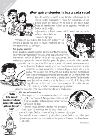 te
st
im
on
io

2

¿Por qué enciendes la luz a cada rato?

Era de noche y junto a mi familia volvíamos de la
iglesia. Todos hablaban y reían. Sin embargo, yo no
podía dejar de pensar en lo que oí en aquel lugar.
Pues el predicador habló de la segunda venida del
Señor Jesús y dijo:
– Jesucristo volverá como ladrón en la noche, nadie
sabe el día ni la hora.
También agregó:
– Vendrá en las nubes del cielo con poder y se
llevará a todos los que le hayan recibido en su
corazón como su salvador.
Sin poder dormir
Estas palabras daban vueltas en mi mente. Me sentía
realmente preocupado.Yo sabía que papá, mamá y mis
hermanos tenían al Señor Jesús en sus corazones. Sin
embargo, a pesar de que yo iba siempre a la iglesia, nunca le había pedido
perdón por mis pecados. Entonces, si Jesucristo venía en ese momento, se llevaría a toda mi familia y yo me quedaría en esta tierra solo.
Llegamos a casa, cenamos, y pronto llegó la hora de ir a la
cama. Me acosté, sin embargo, no podía dormir. Recordaba
una y otra vez las palabras del predicador. En un momento me
levanté, encendí la luz y miré si estaba mi familia. Tenía miedo
que Jesucristo viniera y se la llevará con Él. A lo largo de
aquella noche hice esto unas cuantas veces. No podía dormir.
Mis padres y mis hermanos me preguntaban:
– ¿Qué te sucede? ¿Por qué enciendes la luz a cada rato?
Un corazón rendido
¿Estás
Hasta que en un momento me dije a mí mismo:
listo para ir
– ¡No puedo más! ¡No puedo continuar así!
con nuestro Señor Y caí de rodillas al lado de mi cama y oré al
Jesucristo cuando Señor. Allí le dije:
venga a buscar- – Señor Jesús, perdona todos mis pecados;
nos?
creo que tú moriste en la cruz para salvarme. Limpia, Señor, mi corazón y hazme un hijo tuyo.
Después de aquel momento y de saber que el Señor me había perdonado, pude dormir tranquilamente, pues si él venía me llevaría con
Él al cielo.
Dante Balán

Rescatados_38.indd 2

01.09.11 19:44

 
